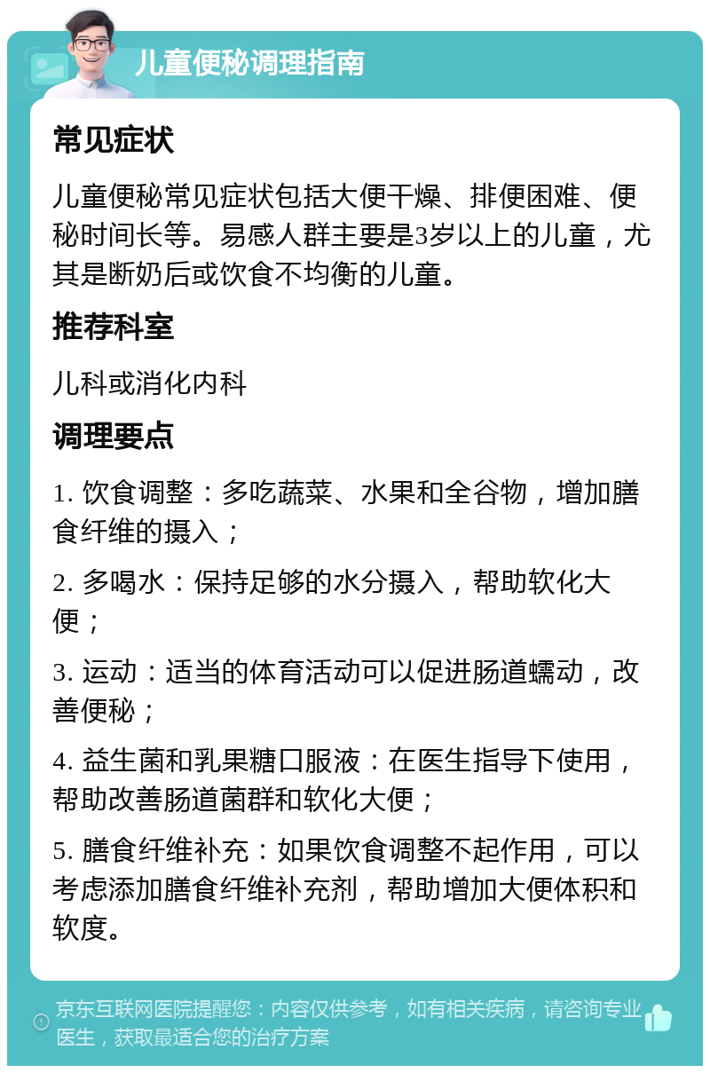 儿童便秘调理指南 常见症状 儿童便秘常见症状包括大便干燥、排便困难、便秘时间长等。易感人群主要是3岁以上的儿童，尤其是断奶后或饮食不均衡的儿童。 推荐科室 儿科或消化内科 调理要点 1. 饮食调整：多吃蔬菜、水果和全谷物，增加膳食纤维的摄入； 2. 多喝水：保持足够的水分摄入，帮助软化大便； 3. 运动：适当的体育活动可以促进肠道蠕动，改善便秘； 4. 益生菌和乳果糖口服液：在医生指导下使用，帮助改善肠道菌群和软化大便； 5. 膳食纤维补充：如果饮食调整不起作用，可以考虑添加膳食纤维补充剂，帮助增加大便体积和软度。