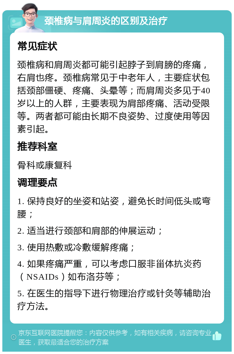 颈椎病与肩周炎的区别及治疗 常见症状 颈椎病和肩周炎都可能引起脖子到肩膀的疼痛，右肩也疼。颈椎病常见于中老年人，主要症状包括颈部僵硬、疼痛、头晕等；而肩周炎多见于40岁以上的人群，主要表现为肩部疼痛、活动受限等。两者都可能由长期不良姿势、过度使用等因素引起。 推荐科室 骨科或康复科 调理要点 1. 保持良好的坐姿和站姿，避免长时间低头或弯腰； 2. 适当进行颈部和肩部的伸展运动； 3. 使用热敷或冷敷缓解疼痛； 4. 如果疼痛严重，可以考虑口服非甾体抗炎药（NSAIDs）如布洛芬等； 5. 在医生的指导下进行物理治疗或针灸等辅助治疗方法。