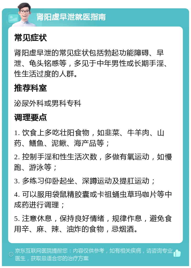 肾阳虚早泄就医指南 常见症状 肾阳虚早泄的常见症状包括勃起功能障碍、早泄、龟头铭感等，多见于中年男性或长期手淫、性生活过度的人群。 推荐科室 泌尿外科或男科专科 调理要点 1. 饮食上多吃壮阳食物，如韭菜、牛羊肉、山药、鳝鱼、泥鳅、海产品等； 2. 控制手淫和性生活次数，多做有氧运动，如慢跑、游泳等； 3. 多练习仰卧起坐、深蹲运动及提肛运动； 4. 可以服用袋鼠精胶囊或卡祖蛹虫草玛咖片等中成药进行调理； 5. 注意休息，保持良好情绪，规律作息，避免食用辛、麻、辣、油炸的食物，忌烟酒。