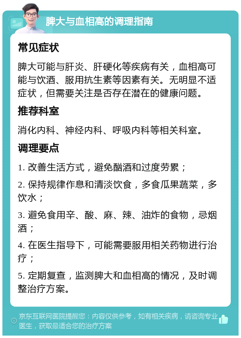 脾大与血相高的调理指南 常见症状 脾大可能与肝炎、肝硬化等疾病有关，血相高可能与饮酒、服用抗生素等因素有关。无明显不适症状，但需要关注是否存在潜在的健康问题。 推荐科室 消化内科、神经内科、呼吸内科等相关科室。 调理要点 1. 改善生活方式，避免酗酒和过度劳累； 2. 保持规律作息和清淡饮食，多食瓜果蔬菜，多饮水； 3. 避免食用辛、酸、麻、辣、油炸的食物，忌烟酒； 4. 在医生指导下，可能需要服用相关药物进行治疗； 5. 定期复查，监测脾大和血相高的情况，及时调整治疗方案。