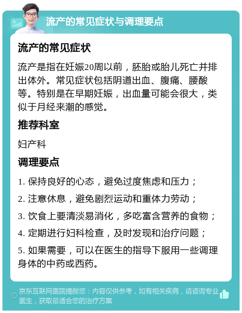 流产的常见症状与调理要点 流产的常见症状 流产是指在妊娠20周以前，胚胎或胎儿死亡并排出体外。常见症状包括阴道出血、腹痛、腰酸等。特别是在早期妊娠，出血量可能会很大，类似于月经来潮的感觉。 推荐科室 妇产科 调理要点 1. 保持良好的心态，避免过度焦虑和压力； 2. 注意休息，避免剧烈运动和重体力劳动； 3. 饮食上要清淡易消化，多吃富含营养的食物； 4. 定期进行妇科检查，及时发现和治疗问题； 5. 如果需要，可以在医生的指导下服用一些调理身体的中药或西药。