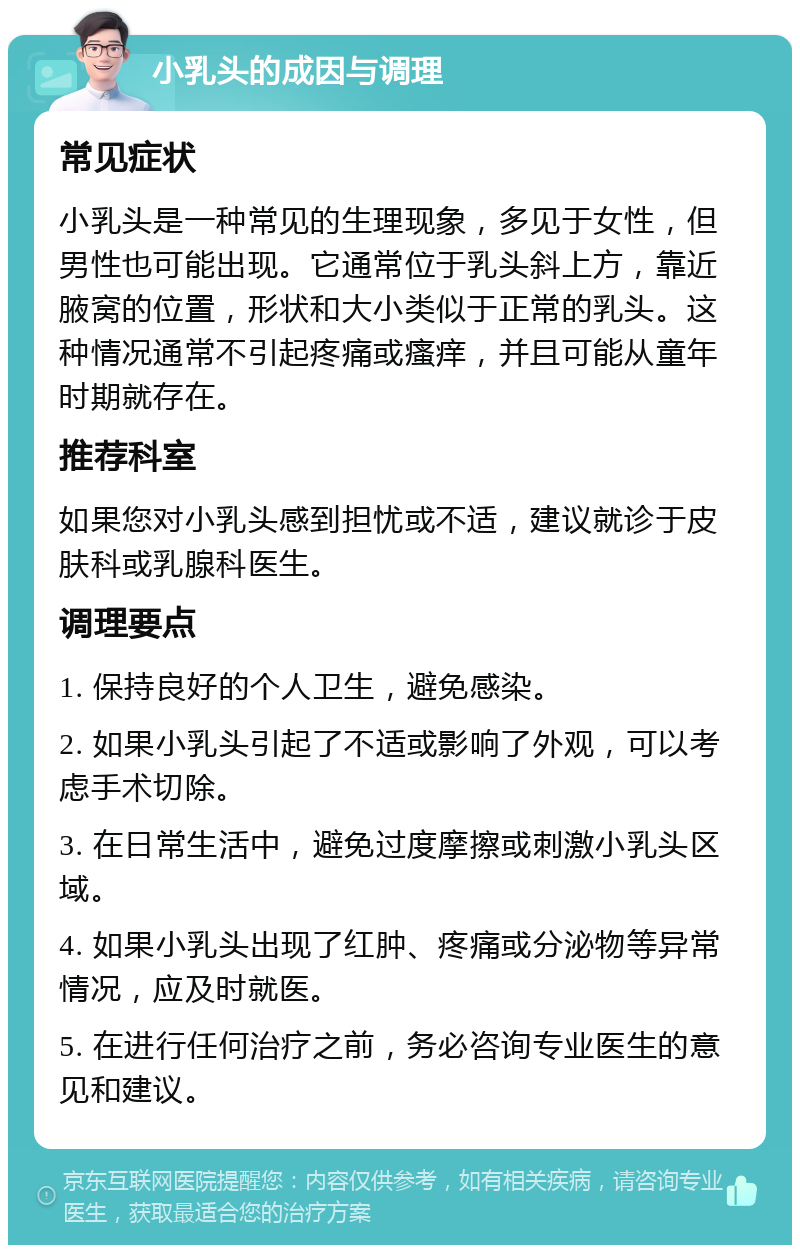 小乳头的成因与调理 常见症状 小乳头是一种常见的生理现象，多见于女性，但男性也可能出现。它通常位于乳头斜上方，靠近腋窝的位置，形状和大小类似于正常的乳头。这种情况通常不引起疼痛或瘙痒，并且可能从童年时期就存在。 推荐科室 如果您对小乳头感到担忧或不适，建议就诊于皮肤科或乳腺科医生。 调理要点 1. 保持良好的个人卫生，避免感染。 2. 如果小乳头引起了不适或影响了外观，可以考虑手术切除。 3. 在日常生活中，避免过度摩擦或刺激小乳头区域。 4. 如果小乳头出现了红肿、疼痛或分泌物等异常情况，应及时就医。 5. 在进行任何治疗之前，务必咨询专业医生的意见和建议。