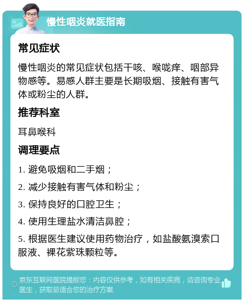 慢性咽炎就医指南 常见症状 慢性咽炎的常见症状包括干咳、喉咙痒、咽部异物感等。易感人群主要是长期吸烟、接触有害气体或粉尘的人群。 推荐科室 耳鼻喉科 调理要点 1. 避免吸烟和二手烟； 2. 减少接触有害气体和粉尘； 3. 保持良好的口腔卫生； 4. 使用生理盐水清洁鼻腔； 5. 根据医生建议使用药物治疗，如盐酸氨溴索口服液、裸花紫珠颗粒等。