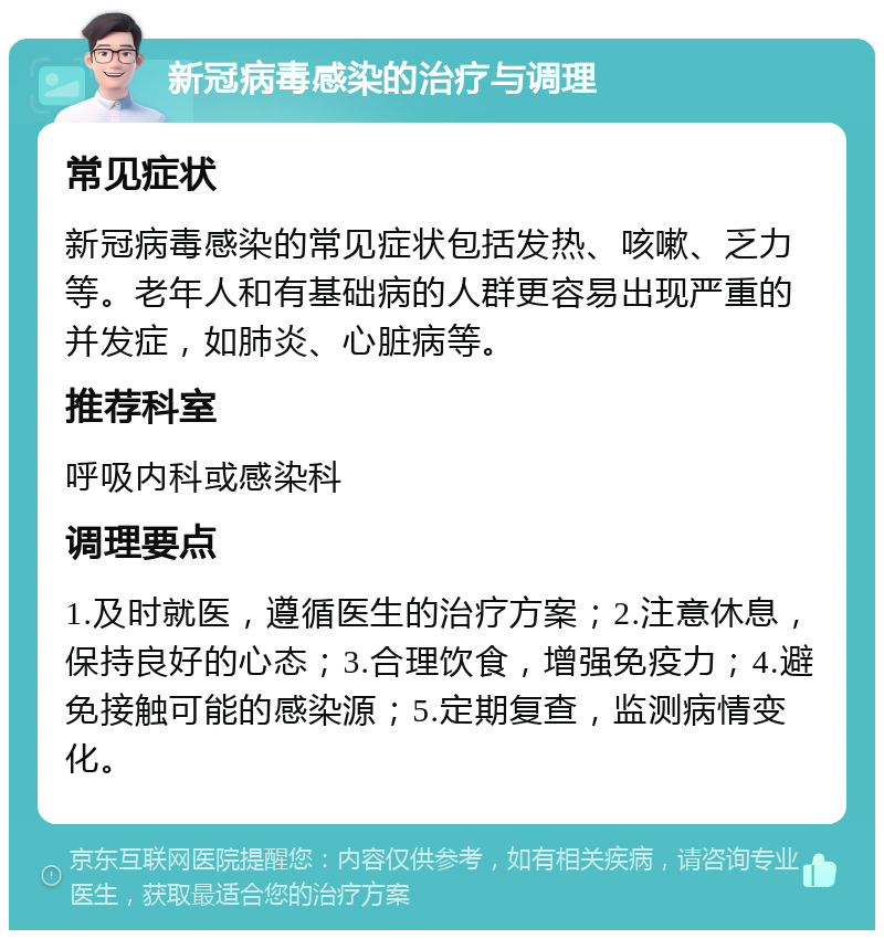 新冠病毒感染的治疗与调理 常见症状 新冠病毒感染的常见症状包括发热、咳嗽、乏力等。老年人和有基础病的人群更容易出现严重的并发症，如肺炎、心脏病等。 推荐科室 呼吸内科或感染科 调理要点 1.及时就医，遵循医生的治疗方案；2.注意休息，保持良好的心态；3.合理饮食，增强免疫力；4.避免接触可能的感染源；5.定期复查，监测病情变化。