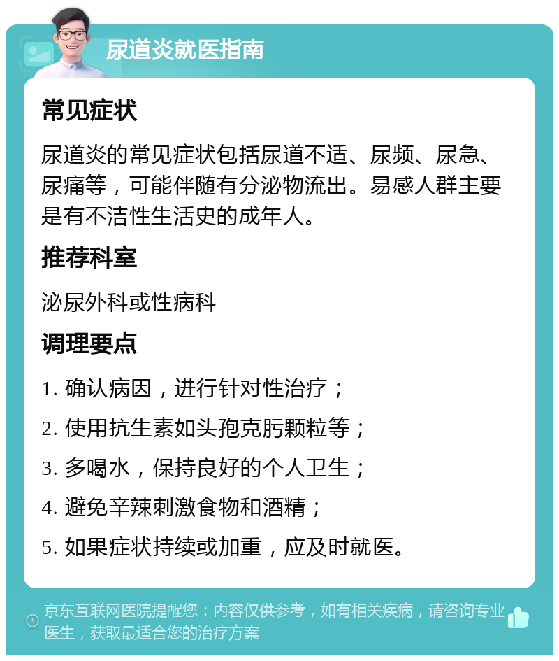 尿道炎就医指南 常见症状 尿道炎的常见症状包括尿道不适、尿频、尿急、尿痛等，可能伴随有分泌物流出。易感人群主要是有不洁性生活史的成年人。 推荐科室 泌尿外科或性病科 调理要点 1. 确认病因，进行针对性治疗； 2. 使用抗生素如头孢克肟颗粒等； 3. 多喝水，保持良好的个人卫生； 4. 避免辛辣刺激食物和酒精； 5. 如果症状持续或加重，应及时就医。