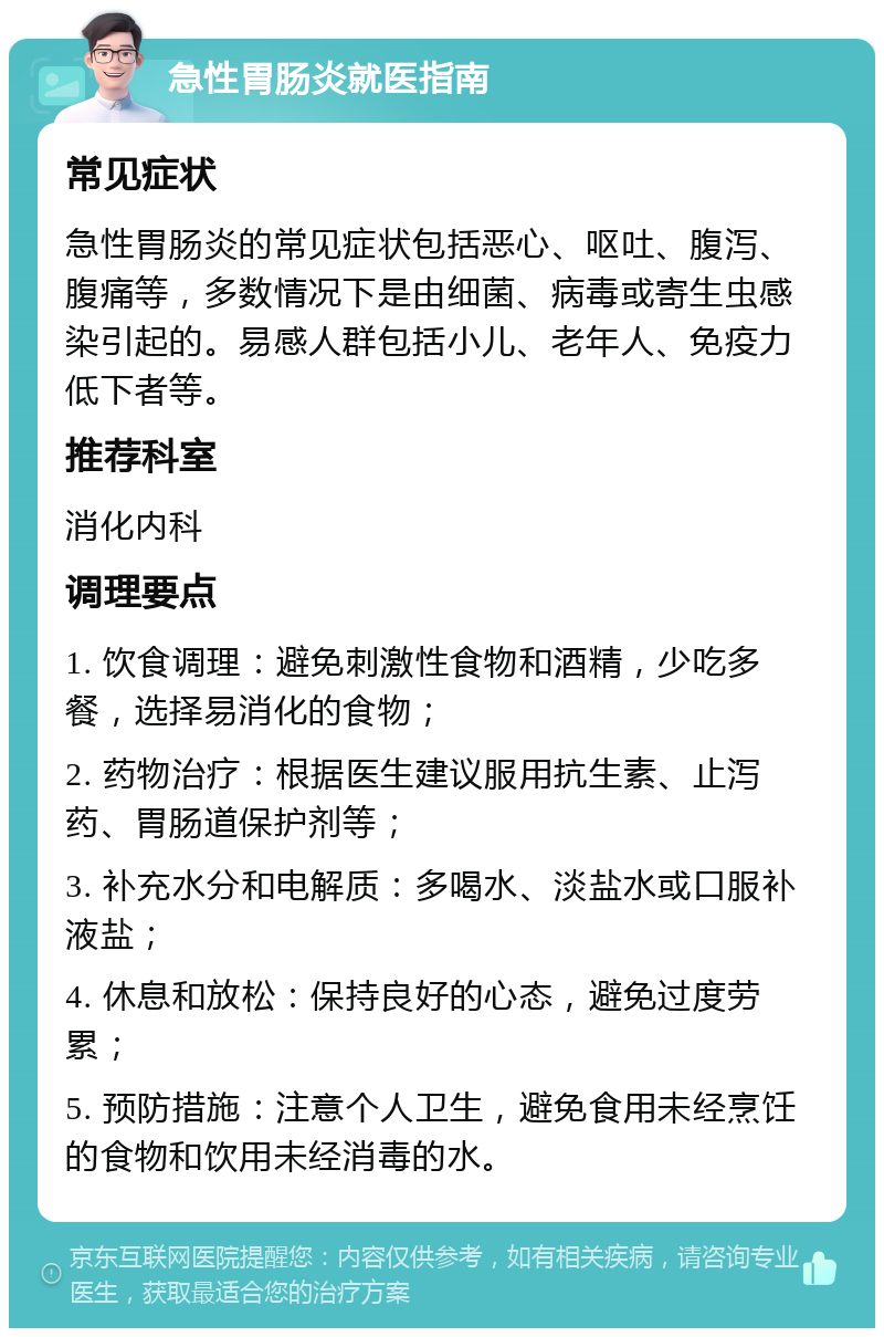 急性胃肠炎就医指南 常见症状 急性胃肠炎的常见症状包括恶心、呕吐、腹泻、腹痛等，多数情况下是由细菌、病毒或寄生虫感染引起的。易感人群包括小儿、老年人、免疫力低下者等。 推荐科室 消化内科 调理要点 1. 饮食调理：避免刺激性食物和酒精，少吃多餐，选择易消化的食物； 2. 药物治疗：根据医生建议服用抗生素、止泻药、胃肠道保护剂等； 3. 补充水分和电解质：多喝水、淡盐水或口服补液盐； 4. 休息和放松：保持良好的心态，避免过度劳累； 5. 预防措施：注意个人卫生，避免食用未经烹饪的食物和饮用未经消毒的水。