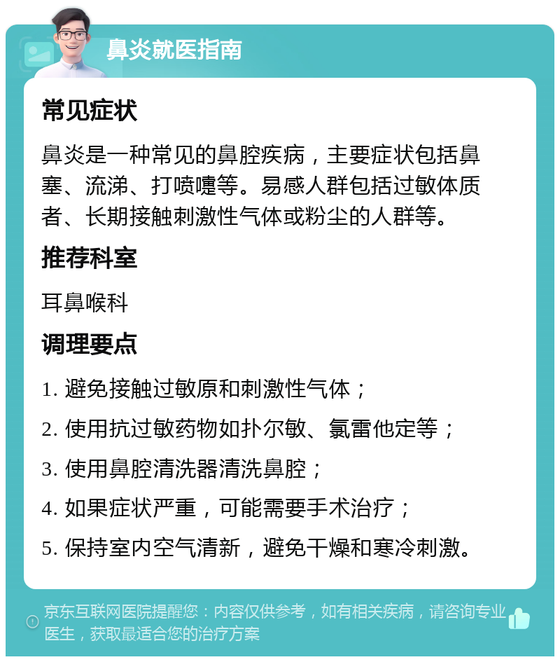 鼻炎就医指南 常见症状 鼻炎是一种常见的鼻腔疾病，主要症状包括鼻塞、流涕、打喷嚏等。易感人群包括过敏体质者、长期接触刺激性气体或粉尘的人群等。 推荐科室 耳鼻喉科 调理要点 1. 避免接触过敏原和刺激性气体； 2. 使用抗过敏药物如扑尔敏、氯雷他定等； 3. 使用鼻腔清洗器清洗鼻腔； 4. 如果症状严重，可能需要手术治疗； 5. 保持室内空气清新，避免干燥和寒冷刺激。