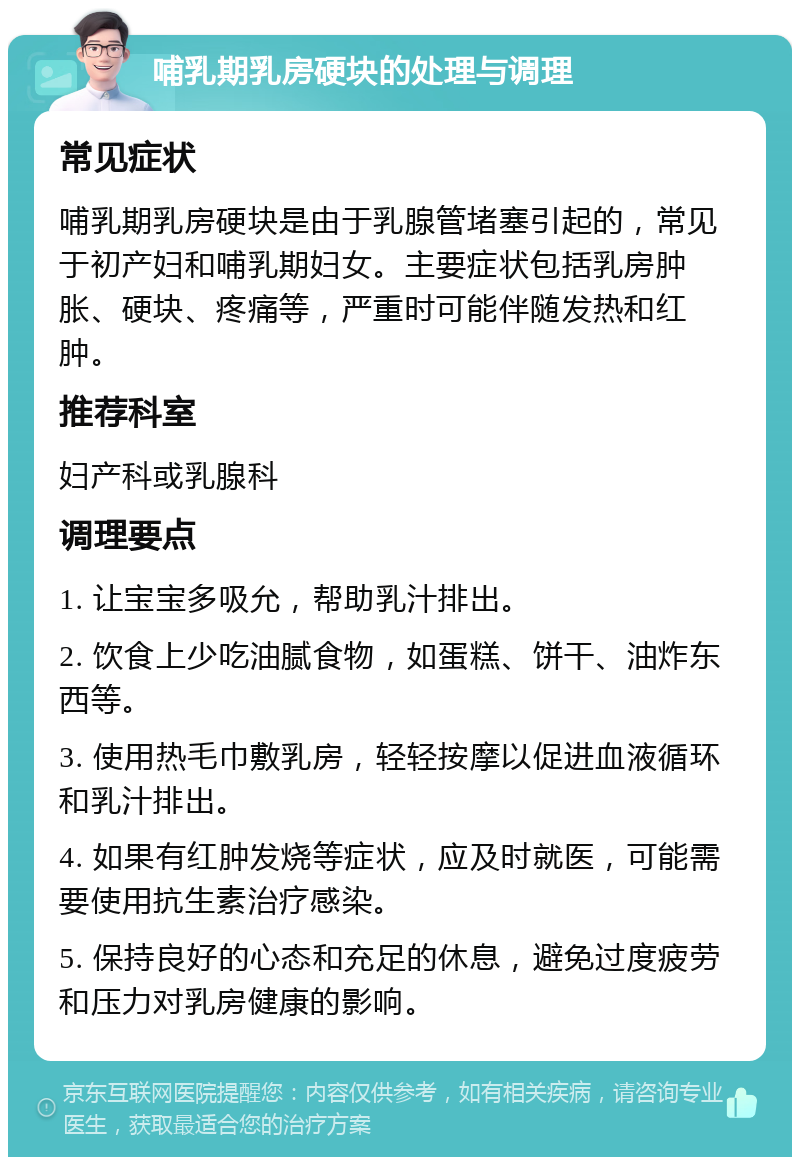 哺乳期乳房硬块的处理与调理 常见症状 哺乳期乳房硬块是由于乳腺管堵塞引起的，常见于初产妇和哺乳期妇女。主要症状包括乳房肿胀、硬块、疼痛等，严重时可能伴随发热和红肿。 推荐科室 妇产科或乳腺科 调理要点 1. 让宝宝多吸允，帮助乳汁排出。 2. 饮食上少吃油腻食物，如蛋糕、饼干、油炸东西等。 3. 使用热毛巾敷乳房，轻轻按摩以促进血液循环和乳汁排出。 4. 如果有红肿发烧等症状，应及时就医，可能需要使用抗生素治疗感染。 5. 保持良好的心态和充足的休息，避免过度疲劳和压力对乳房健康的影响。