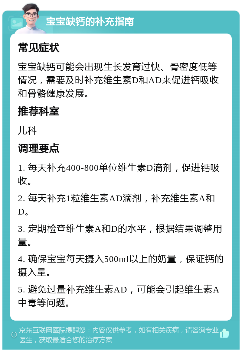 宝宝缺钙的补充指南 常见症状 宝宝缺钙可能会出现生长发育过快、骨密度低等情况，需要及时补充维生素D和AD来促进钙吸收和骨骼健康发展。 推荐科室 儿科 调理要点 1. 每天补充400-800单位维生素D滴剂，促进钙吸收。 2. 每天补充1粒维生素AD滴剂，补充维生素A和D。 3. 定期检查维生素A和D的水平，根据结果调整用量。 4. 确保宝宝每天摄入500ml以上的奶量，保证钙的摄入量。 5. 避免过量补充维生素AD，可能会引起维生素A中毒等问题。