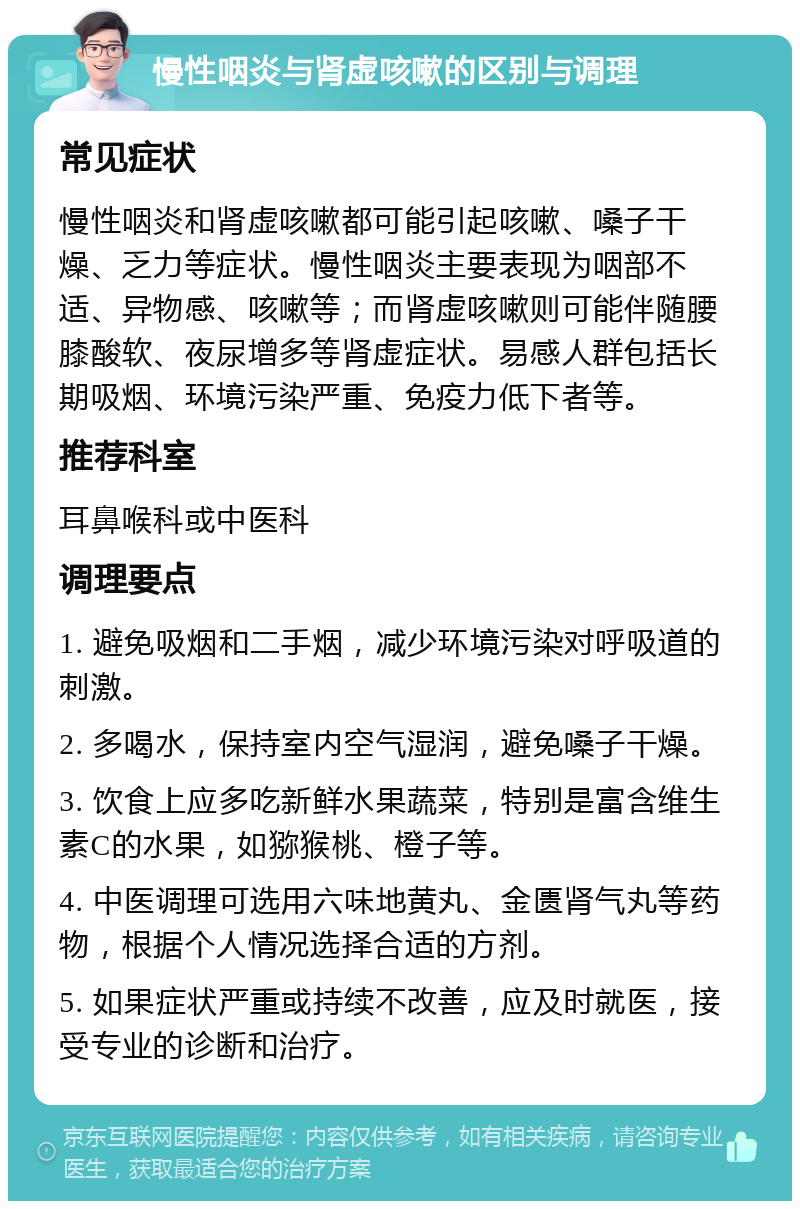 慢性咽炎与肾虚咳嗽的区别与调理 常见症状 慢性咽炎和肾虚咳嗽都可能引起咳嗽、嗓子干燥、乏力等症状。慢性咽炎主要表现为咽部不适、异物感、咳嗽等；而肾虚咳嗽则可能伴随腰膝酸软、夜尿增多等肾虚症状。易感人群包括长期吸烟、环境污染严重、免疫力低下者等。 推荐科室 耳鼻喉科或中医科 调理要点 1. 避免吸烟和二手烟，减少环境污染对呼吸道的刺激。 2. 多喝水，保持室内空气湿润，避免嗓子干燥。 3. 饮食上应多吃新鲜水果蔬菜，特别是富含维生素C的水果，如猕猴桃、橙子等。 4. 中医调理可选用六味地黄丸、金匮肾气丸等药物，根据个人情况选择合适的方剂。 5. 如果症状严重或持续不改善，应及时就医，接受专业的诊断和治疗。