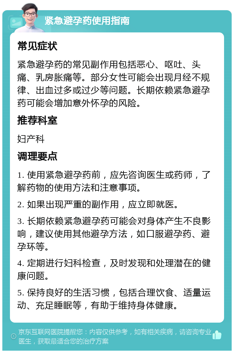 紧急避孕药使用指南 常见症状 紧急避孕药的常见副作用包括恶心、呕吐、头痛、乳房胀痛等。部分女性可能会出现月经不规律、出血过多或过少等问题。长期依赖紧急避孕药可能会增加意外怀孕的风险。 推荐科室 妇产科 调理要点 1. 使用紧急避孕药前，应先咨询医生或药师，了解药物的使用方法和注意事项。 2. 如果出现严重的副作用，应立即就医。 3. 长期依赖紧急避孕药可能会对身体产生不良影响，建议使用其他避孕方法，如口服避孕药、避孕环等。 4. 定期进行妇科检查，及时发现和处理潜在的健康问题。 5. 保持良好的生活习惯，包括合理饮食、适量运动、充足睡眠等，有助于维持身体健康。