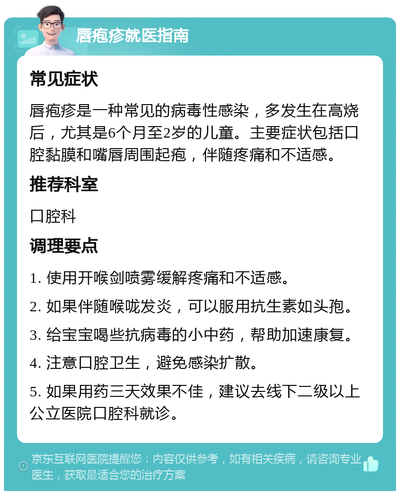 唇疱疹就医指南 常见症状 唇疱疹是一种常见的病毒性感染，多发生在高烧后，尤其是6个月至2岁的儿童。主要症状包括口腔黏膜和嘴唇周围起疱，伴随疼痛和不适感。 推荐科室 口腔科 调理要点 1. 使用开喉剑喷雾缓解疼痛和不适感。 2. 如果伴随喉咙发炎，可以服用抗生素如头孢。 3. 给宝宝喝些抗病毒的小中药，帮助加速康复。 4. 注意口腔卫生，避免感染扩散。 5. 如果用药三天效果不佳，建议去线下二级以上公立医院口腔科就诊。