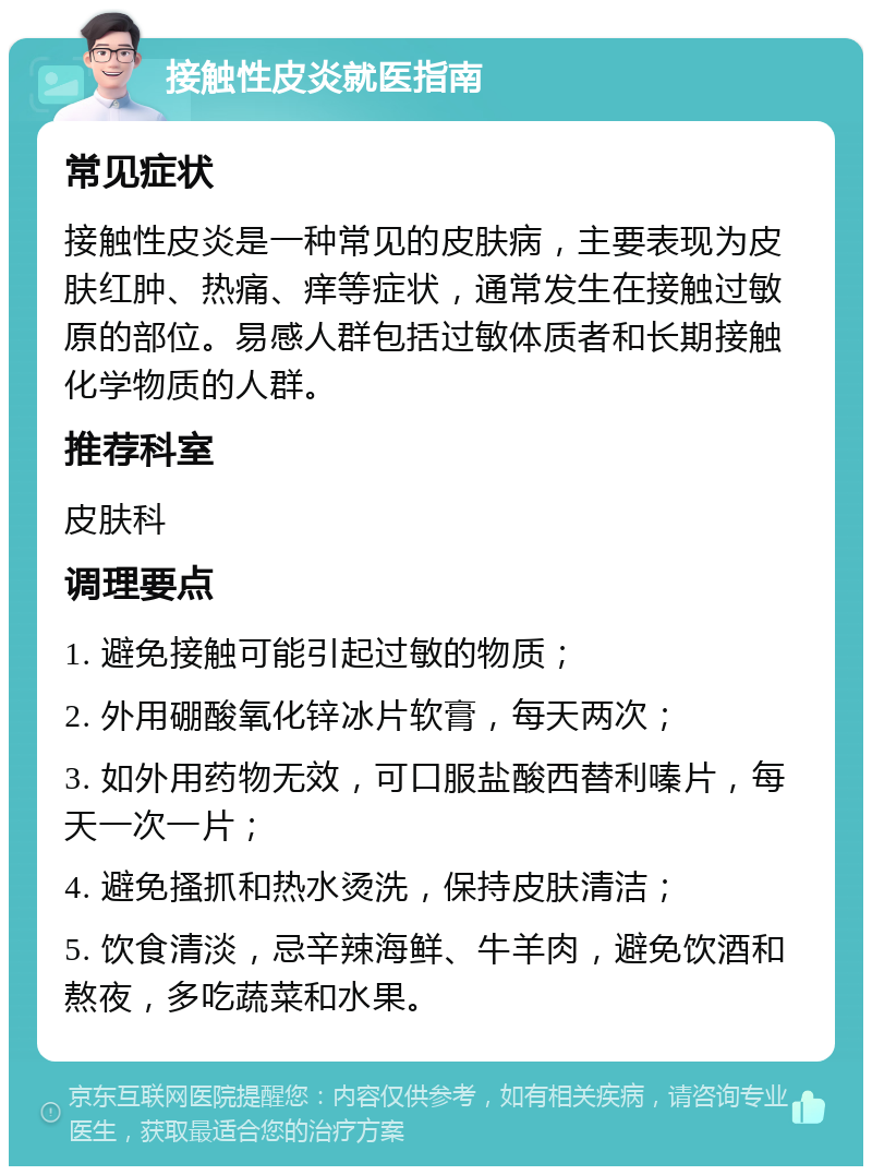 接触性皮炎就医指南 常见症状 接触性皮炎是一种常见的皮肤病，主要表现为皮肤红肿、热痛、痒等症状，通常发生在接触过敏原的部位。易感人群包括过敏体质者和长期接触化学物质的人群。 推荐科室 皮肤科 调理要点 1. 避免接触可能引起过敏的物质； 2. 外用硼酸氧化锌冰片软膏，每天两次； 3. 如外用药物无效，可口服盐酸西替利嗪片，每天一次一片； 4. 避免搔抓和热水烫洗，保持皮肤清洁； 5. 饮食清淡，忌辛辣海鲜、牛羊肉，避免饮酒和熬夜，多吃蔬菜和水果。