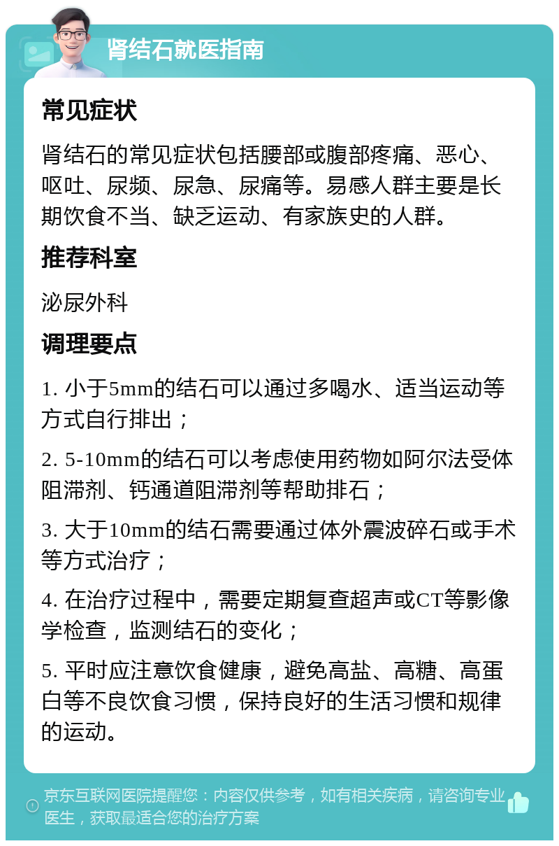 肾结石就医指南 常见症状 肾结石的常见症状包括腰部或腹部疼痛、恶心、呕吐、尿频、尿急、尿痛等。易感人群主要是长期饮食不当、缺乏运动、有家族史的人群。 推荐科室 泌尿外科 调理要点 1. 小于5mm的结石可以通过多喝水、适当运动等方式自行排出； 2. 5-10mm的结石可以考虑使用药物如阿尔法受体阻滞剂、钙通道阻滞剂等帮助排石； 3. 大于10mm的结石需要通过体外震波碎石或手术等方式治疗； 4. 在治疗过程中，需要定期复查超声或CT等影像学检查，监测结石的变化； 5. 平时应注意饮食健康，避免高盐、高糖、高蛋白等不良饮食习惯，保持良好的生活习惯和规律的运动。