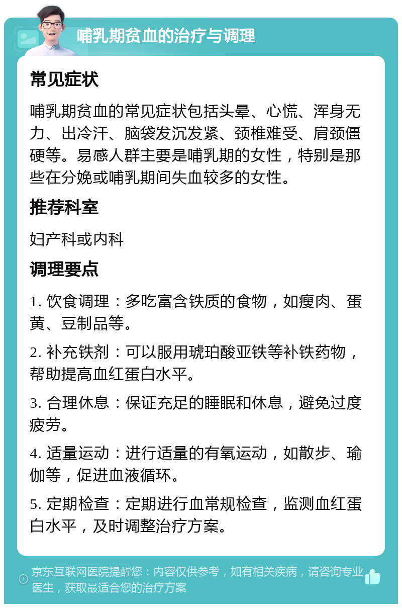 哺乳期贫血的治疗与调理 常见症状 哺乳期贫血的常见症状包括头晕、心慌、浑身无力、出冷汗、脑袋发沉发紧、颈椎难受、肩颈僵硬等。易感人群主要是哺乳期的女性，特别是那些在分娩或哺乳期间失血较多的女性。 推荐科室 妇产科或内科 调理要点 1. 饮食调理：多吃富含铁质的食物，如瘦肉、蛋黄、豆制品等。 2. 补充铁剂：可以服用琥珀酸亚铁等补铁药物，帮助提高血红蛋白水平。 3. 合理休息：保证充足的睡眠和休息，避免过度疲劳。 4. 适量运动：进行适量的有氧运动，如散步、瑜伽等，促进血液循环。 5. 定期检查：定期进行血常规检查，监测血红蛋白水平，及时调整治疗方案。