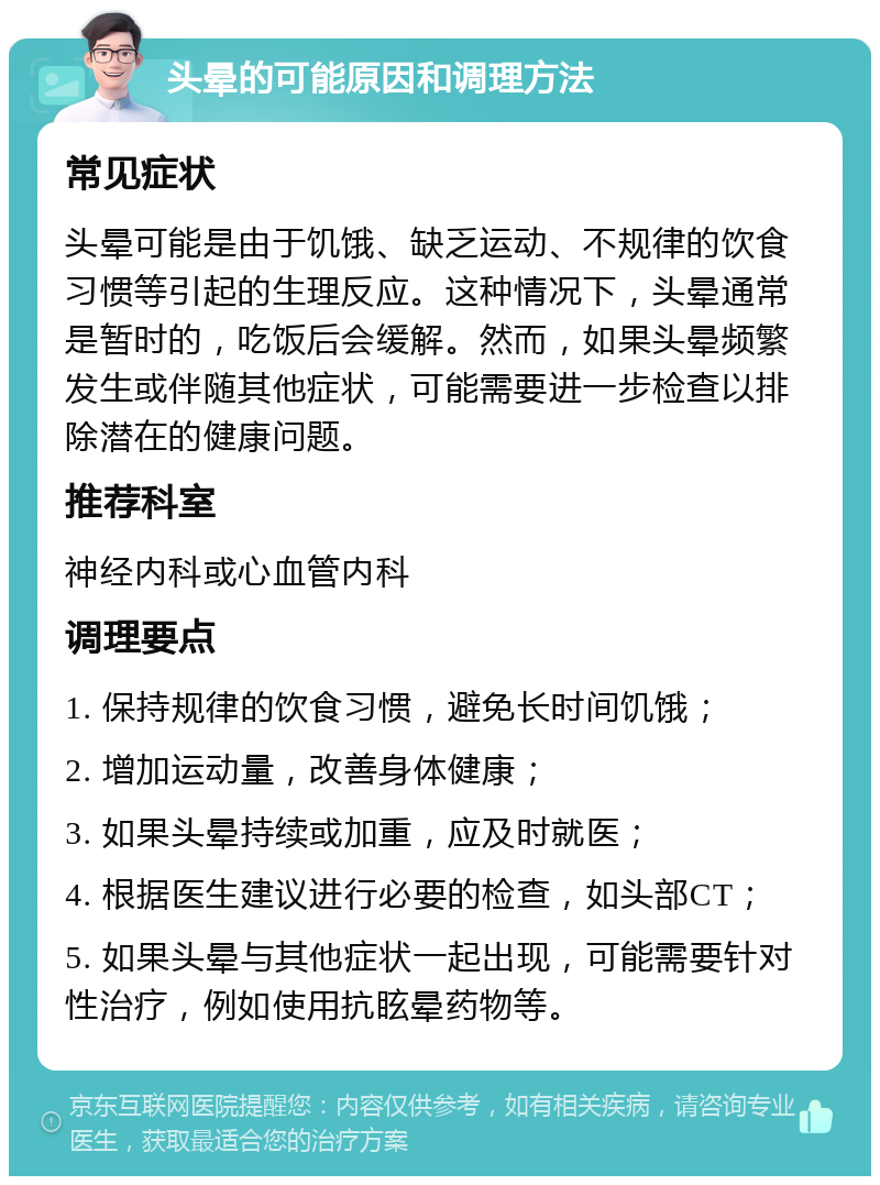 头晕的可能原因和调理方法 常见症状 头晕可能是由于饥饿、缺乏运动、不规律的饮食习惯等引起的生理反应。这种情况下，头晕通常是暂时的，吃饭后会缓解。然而，如果头晕频繁发生或伴随其他症状，可能需要进一步检查以排除潜在的健康问题。 推荐科室 神经内科或心血管内科 调理要点 1. 保持规律的饮食习惯，避免长时间饥饿； 2. 增加运动量，改善身体健康； 3. 如果头晕持续或加重，应及时就医； 4. 根据医生建议进行必要的检查，如头部CT； 5. 如果头晕与其他症状一起出现，可能需要针对性治疗，例如使用抗眩晕药物等。