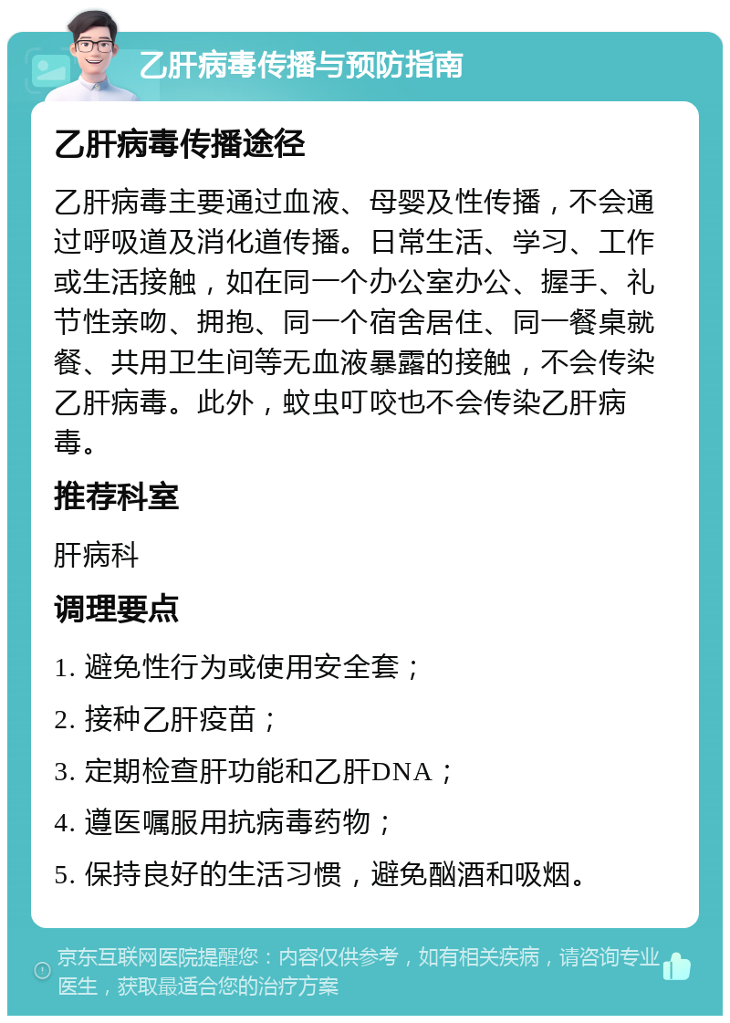 乙肝病毒传播与预防指南 乙肝病毒传播途径 乙肝病毒主要通过血液、母婴及性传播，不会通过呼吸道及消化道传播。日常生活、学习、工作或生活接触，如在同一个办公室办公、握手、礼节性亲吻、拥抱、同一个宿舍居住、同一餐桌就餐、共用卫生间等无血液暴露的接触，不会传染乙肝病毒。此外，蚊虫叮咬也不会传染乙肝病毒。 推荐科室 肝病科 调理要点 1. 避免性行为或使用安全套； 2. 接种乙肝疫苗； 3. 定期检查肝功能和乙肝DNA； 4. 遵医嘱服用抗病毒药物； 5. 保持良好的生活习惯，避免酗酒和吸烟。