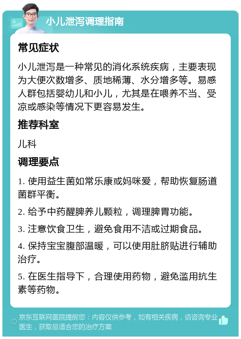 小儿泄泻调理指南 常见症状 小儿泄泻是一种常见的消化系统疾病，主要表现为大便次数增多、质地稀薄、水分增多等。易感人群包括婴幼儿和小儿，尤其是在喂养不当、受凉或感染等情况下更容易发生。 推荐科室 儿科 调理要点 1. 使用益生菌如常乐康或妈咪爱，帮助恢复肠道菌群平衡。 2. 给予中药醒脾养儿颗粒，调理脾胃功能。 3. 注意饮食卫生，避免食用不洁或过期食品。 4. 保持宝宝腹部温暖，可以使用肚脐贴进行辅助治疗。 5. 在医生指导下，合理使用药物，避免滥用抗生素等药物。