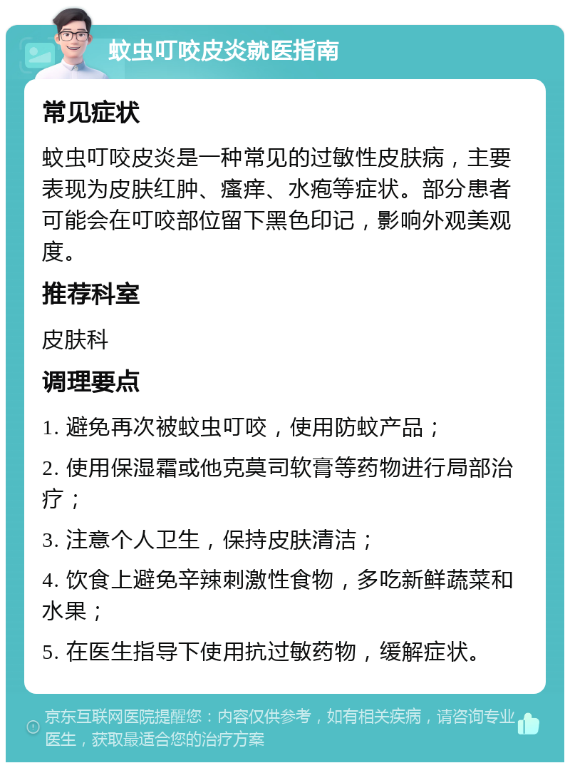 蚊虫叮咬皮炎就医指南 常见症状 蚊虫叮咬皮炎是一种常见的过敏性皮肤病，主要表现为皮肤红肿、瘙痒、水疱等症状。部分患者可能会在叮咬部位留下黑色印记，影响外观美观度。 推荐科室 皮肤科 调理要点 1. 避免再次被蚊虫叮咬，使用防蚊产品； 2. 使用保湿霜或他克莫司软膏等药物进行局部治疗； 3. 注意个人卫生，保持皮肤清洁； 4. 饮食上避免辛辣刺激性食物，多吃新鲜蔬菜和水果； 5. 在医生指导下使用抗过敏药物，缓解症状。