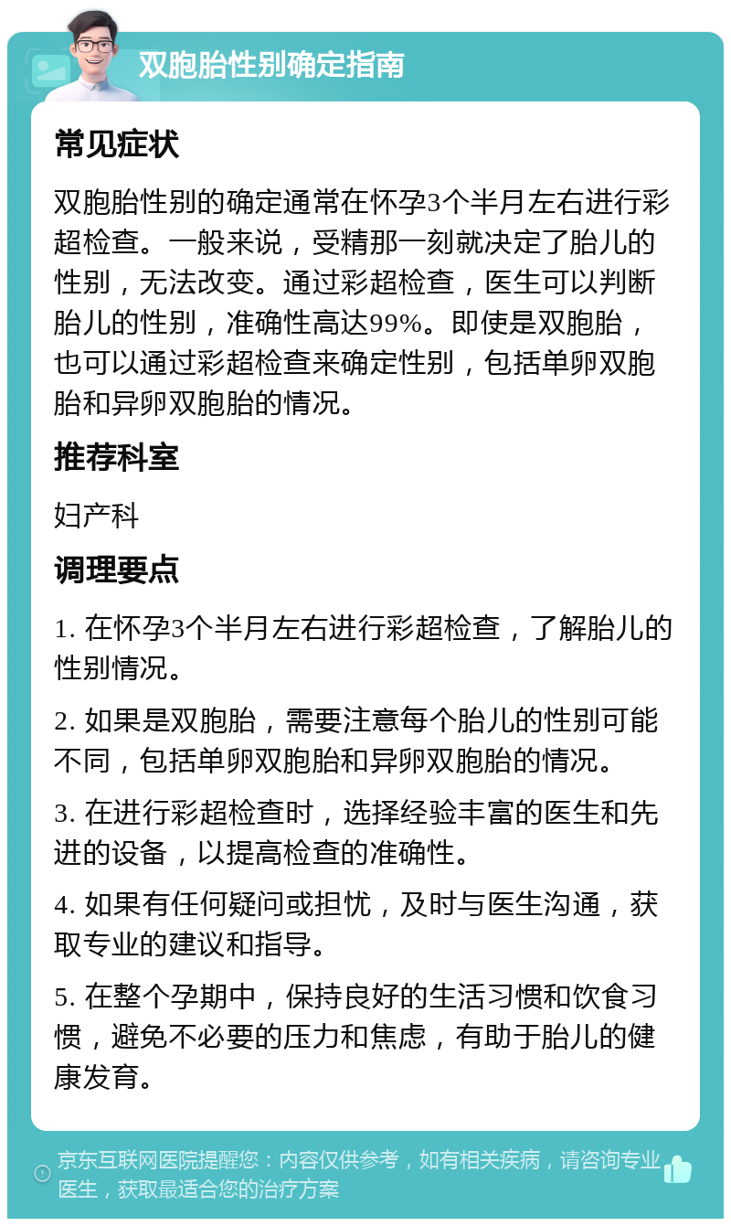 双胞胎性别确定指南 常见症状 双胞胎性别的确定通常在怀孕3个半月左右进行彩超检查。一般来说，受精那一刻就决定了胎儿的性别，无法改变。通过彩超检查，医生可以判断胎儿的性别，准确性高达99%。即使是双胞胎，也可以通过彩超检查来确定性别，包括单卵双胞胎和异卵双胞胎的情况。 推荐科室 妇产科 调理要点 1. 在怀孕3个半月左右进行彩超检查，了解胎儿的性别情况。 2. 如果是双胞胎，需要注意每个胎儿的性别可能不同，包括单卵双胞胎和异卵双胞胎的情况。 3. 在进行彩超检查时，选择经验丰富的医生和先进的设备，以提高检查的准确性。 4. 如果有任何疑问或担忧，及时与医生沟通，获取专业的建议和指导。 5. 在整个孕期中，保持良好的生活习惯和饮食习惯，避免不必要的压力和焦虑，有助于胎儿的健康发育。