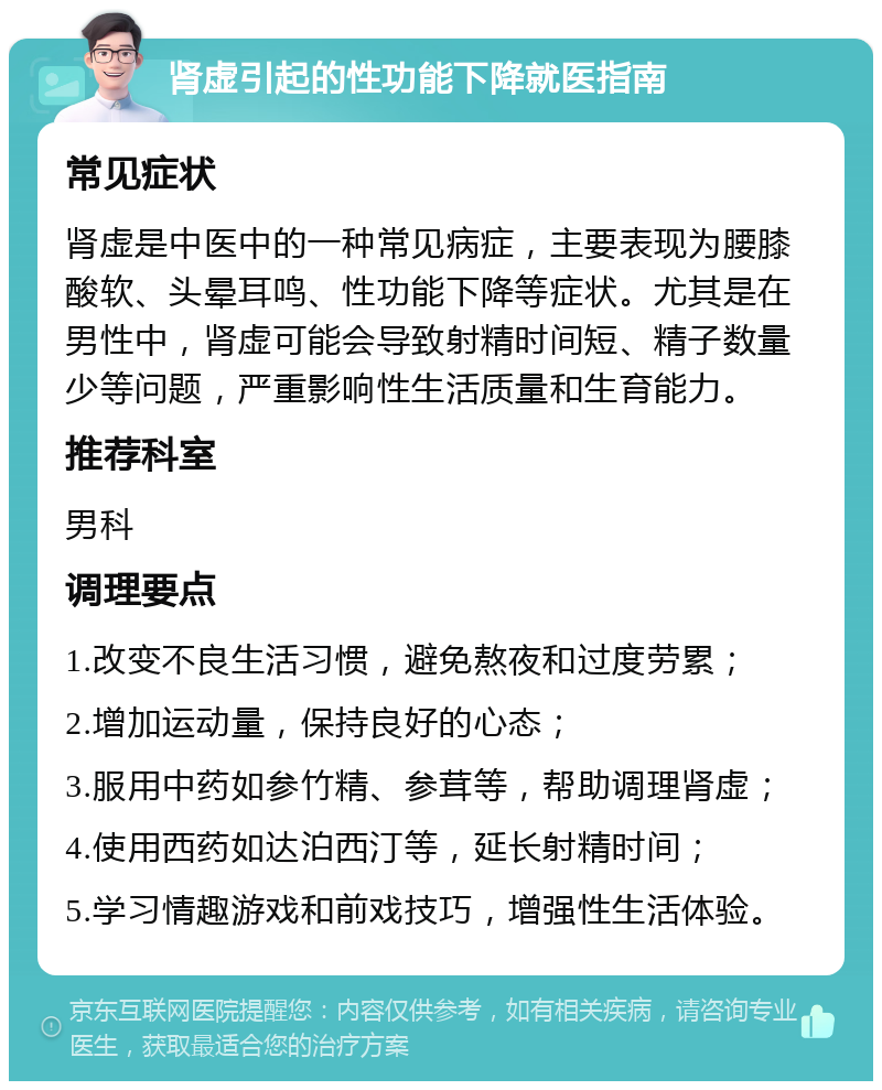 肾虚引起的性功能下降就医指南 常见症状 肾虚是中医中的一种常见病症，主要表现为腰膝酸软、头晕耳鸣、性功能下降等症状。尤其是在男性中，肾虚可能会导致射精时间短、精子数量少等问题，严重影响性生活质量和生育能力。 推荐科室 男科 调理要点 1.改变不良生活习惯，避免熬夜和过度劳累； 2.增加运动量，保持良好的心态； 3.服用中药如参竹精、参茸等，帮助调理肾虚； 4.使用西药如达泊西汀等，延长射精时间； 5.学习情趣游戏和前戏技巧，增强性生活体验。