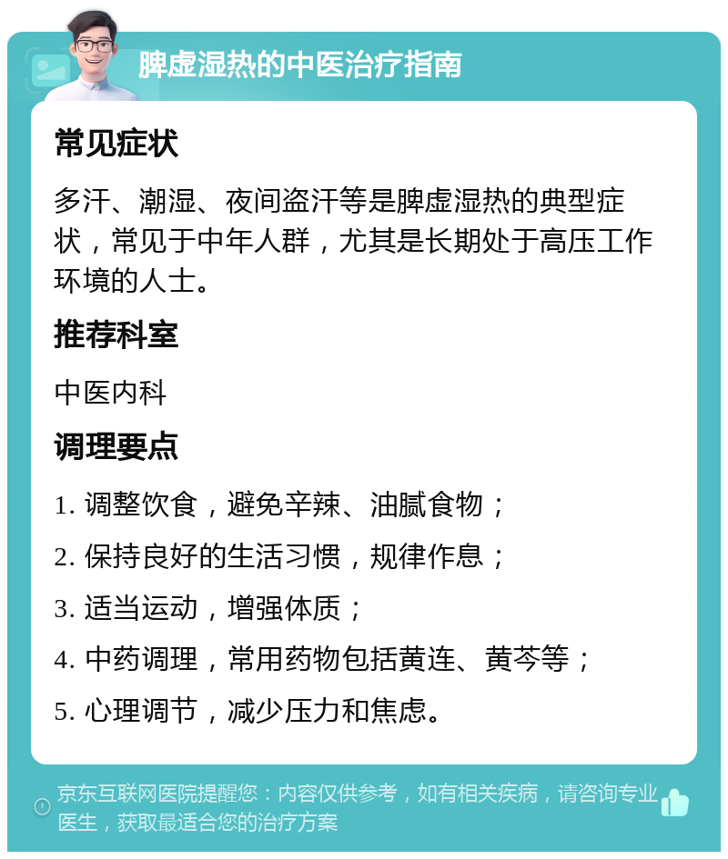 脾虚湿热的中医治疗指南 常见症状 多汗、潮湿、夜间盗汗等是脾虚湿热的典型症状，常见于中年人群，尤其是长期处于高压工作环境的人士。 推荐科室 中医内科 调理要点 1. 调整饮食，避免辛辣、油腻食物； 2. 保持良好的生活习惯，规律作息； 3. 适当运动，增强体质； 4. 中药调理，常用药物包括黄连、黄芩等； 5. 心理调节，减少压力和焦虑。