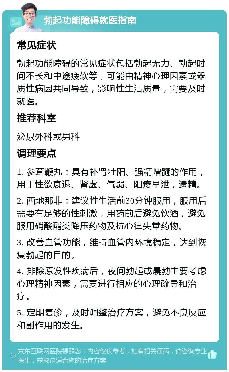 勃起功能障碍就医指南 常见症状 勃起功能障碍的常见症状包括勃起无力、勃起时间不长和中途疲软等，可能由精神心理因素或器质性病因共同导致，影响性生活质量，需要及时就医。 推荐科室 泌尿外科或男科 调理要点 1. 参茸鞭丸：具有补肾壮阳、强精增髓的作用，用于性欲衰退、肾虚、气弱、阳痿早泄，遗精。 2. 西地那非：建议性生活前30分钟服用，服用后需要有足够的性刺激，用药前后避免饮酒，避免服用硝酸酯类降压药物及抗心律失常药物。 3. 改善血管功能，维持血管内环境稳定，达到恢复勃起的目的。 4. 排除原发性疾病后，夜间勃起或晨勃主要考虑心理精神因素，需要进行相应的心理疏导和治疗。 5. 定期复诊，及时调整治疗方案，避免不良反应和副作用的发生。