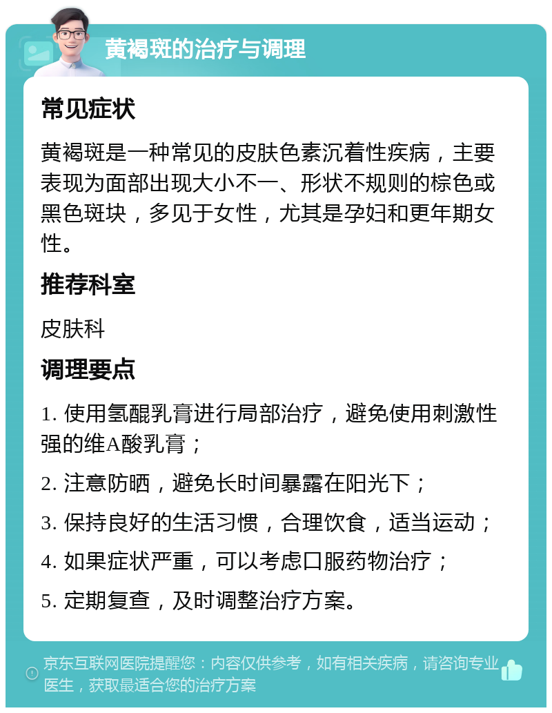 黄褐斑的治疗与调理 常见症状 黄褐斑是一种常见的皮肤色素沉着性疾病，主要表现为面部出现大小不一、形状不规则的棕色或黑色斑块，多见于女性，尤其是孕妇和更年期女性。 推荐科室 皮肤科 调理要点 1. 使用氢醌乳膏进行局部治疗，避免使用刺激性强的维A酸乳膏； 2. 注意防晒，避免长时间暴露在阳光下； 3. 保持良好的生活习惯，合理饮食，适当运动； 4. 如果症状严重，可以考虑口服药物治疗； 5. 定期复查，及时调整治疗方案。