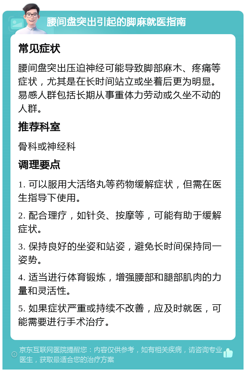 腰间盘突出引起的脚麻就医指南 常见症状 腰间盘突出压迫神经可能导致脚部麻木、疼痛等症状，尤其是在长时间站立或坐着后更为明显。易感人群包括长期从事重体力劳动或久坐不动的人群。 推荐科室 骨科或神经科 调理要点 1. 可以服用大活络丸等药物缓解症状，但需在医生指导下使用。 2. 配合理疗，如针灸、按摩等，可能有助于缓解症状。 3. 保持良好的坐姿和站姿，避免长时间保持同一姿势。 4. 适当进行体育锻炼，增强腰部和腿部肌肉的力量和灵活性。 5. 如果症状严重或持续不改善，应及时就医，可能需要进行手术治疗。