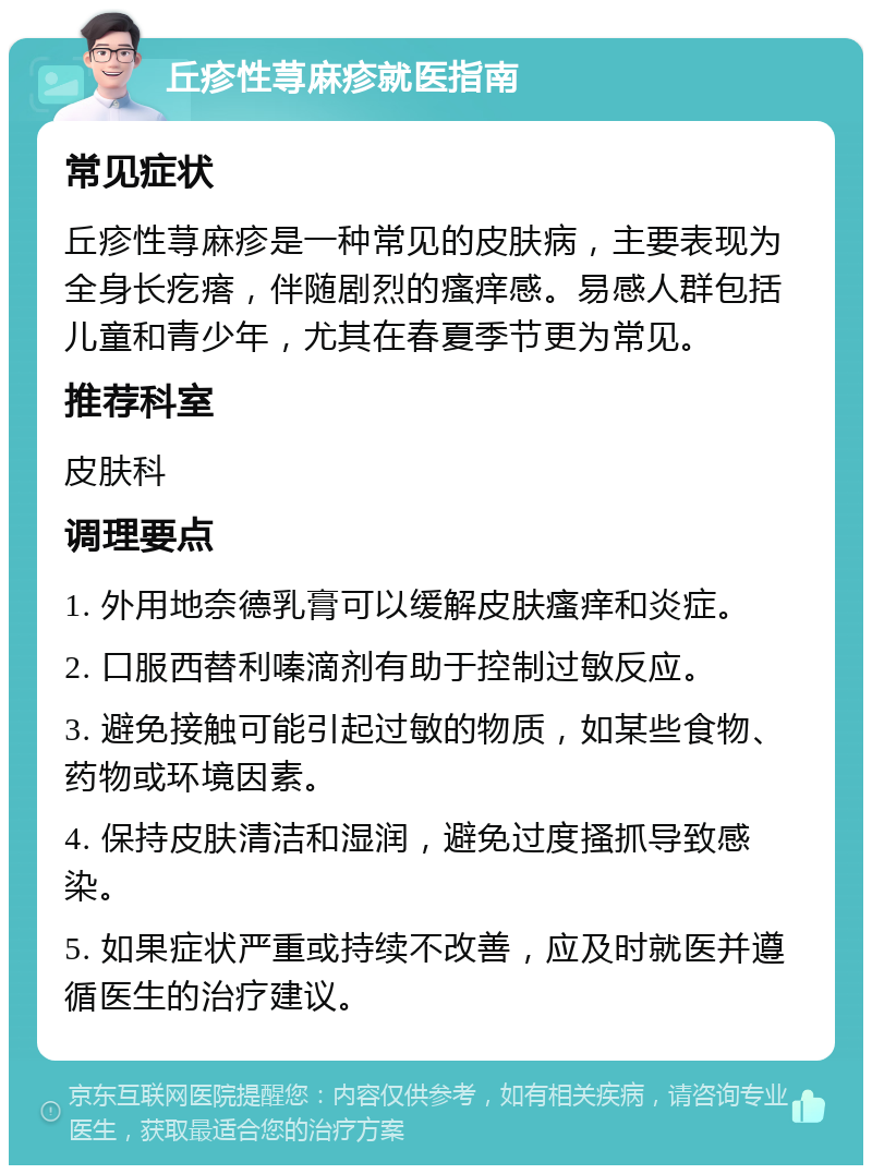 丘疹性荨麻疹就医指南 常见症状 丘疹性荨麻疹是一种常见的皮肤病，主要表现为全身长疙瘩，伴随剧烈的瘙痒感。易感人群包括儿童和青少年，尤其在春夏季节更为常见。 推荐科室 皮肤科 调理要点 1. 外用地奈德乳膏可以缓解皮肤瘙痒和炎症。 2. 口服西替利嗪滴剂有助于控制过敏反应。 3. 避免接触可能引起过敏的物质，如某些食物、药物或环境因素。 4. 保持皮肤清洁和湿润，避免过度搔抓导致感染。 5. 如果症状严重或持续不改善，应及时就医并遵循医生的治疗建议。