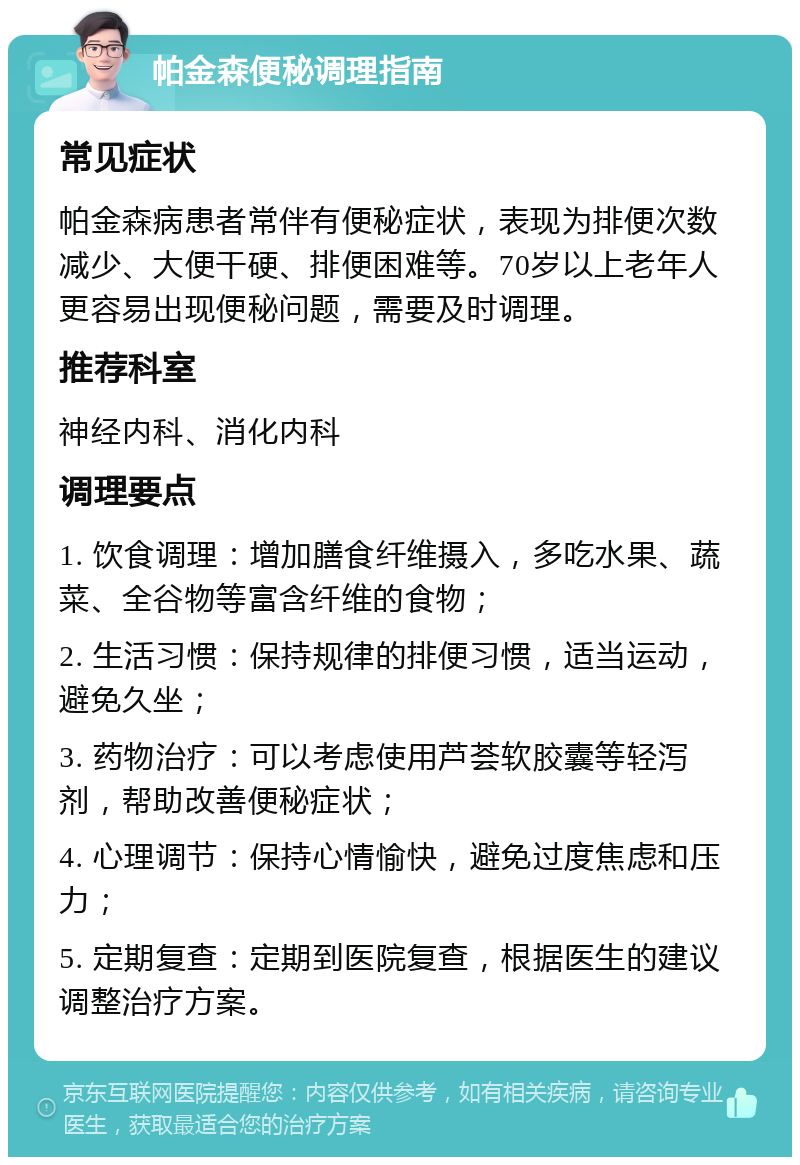 帕金森便秘调理指南 常见症状 帕金森病患者常伴有便秘症状，表现为排便次数减少、大便干硬、排便困难等。70岁以上老年人更容易出现便秘问题，需要及时调理。 推荐科室 神经内科、消化内科 调理要点 1. 饮食调理：增加膳食纤维摄入，多吃水果、蔬菜、全谷物等富含纤维的食物； 2. 生活习惯：保持规律的排便习惯，适当运动，避免久坐； 3. 药物治疗：可以考虑使用芦荟软胶囊等轻泻剂，帮助改善便秘症状； 4. 心理调节：保持心情愉快，避免过度焦虑和压力； 5. 定期复查：定期到医院复查，根据医生的建议调整治疗方案。