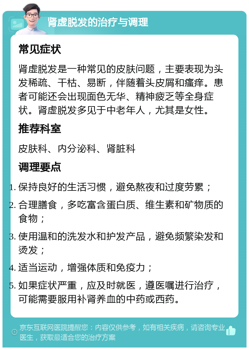 肾虚脱发的治疗与调理 常见症状 肾虚脱发是一种常见的皮肤问题，主要表现为头发稀疏、干枯、易断，伴随着头皮屑和瘙痒。患者可能还会出现面色无华、精神疲乏等全身症状。肾虚脱发多见于中老年人，尤其是女性。 推荐科室 皮肤科、内分泌科、肾脏科 调理要点 保持良好的生活习惯，避免熬夜和过度劳累； 合理膳食，多吃富含蛋白质、维生素和矿物质的食物； 使用温和的洗发水和护发产品，避免频繁染发和烫发； 适当运动，增强体质和免疫力； 如果症状严重，应及时就医，遵医嘱进行治疗，可能需要服用补肾养血的中药或西药。