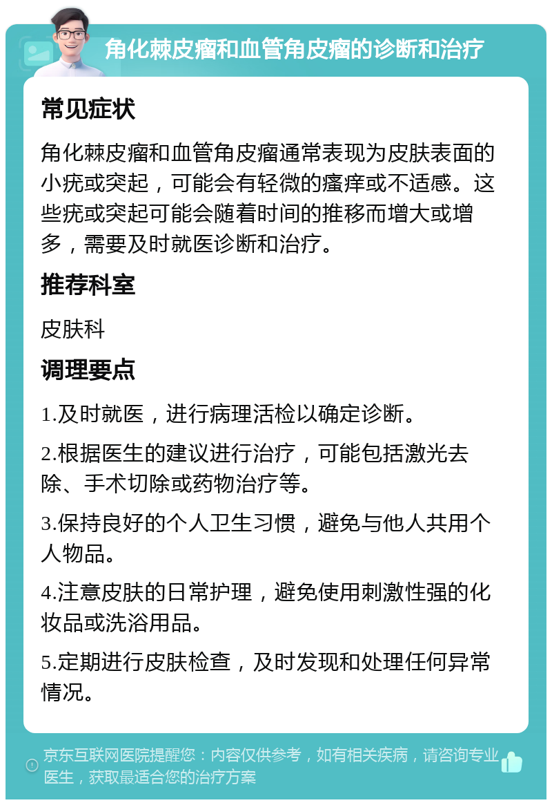 角化棘皮瘤和血管角皮瘤的诊断和治疗 常见症状 角化棘皮瘤和血管角皮瘤通常表现为皮肤表面的小疣或突起，可能会有轻微的瘙痒或不适感。这些疣或突起可能会随着时间的推移而增大或增多，需要及时就医诊断和治疗。 推荐科室 皮肤科 调理要点 1.及时就医，进行病理活检以确定诊断。 2.根据医生的建议进行治疗，可能包括激光去除、手术切除或药物治疗等。 3.保持良好的个人卫生习惯，避免与他人共用个人物品。 4.注意皮肤的日常护理，避免使用刺激性强的化妆品或洗浴用品。 5.定期进行皮肤检查，及时发现和处理任何异常情况。