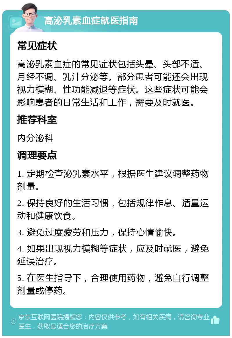 高泌乳素血症就医指南 常见症状 高泌乳素血症的常见症状包括头晕、头部不适、月经不调、乳汁分泌等。部分患者可能还会出现视力模糊、性功能减退等症状。这些症状可能会影响患者的日常生活和工作，需要及时就医。 推荐科室 内分泌科 调理要点 1. 定期检查泌乳素水平，根据医生建议调整药物剂量。 2. 保持良好的生活习惯，包括规律作息、适量运动和健康饮食。 3. 避免过度疲劳和压力，保持心情愉快。 4. 如果出现视力模糊等症状，应及时就医，避免延误治疗。 5. 在医生指导下，合理使用药物，避免自行调整剂量或停药。