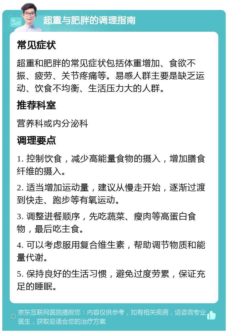 超重与肥胖的调理指南 常见症状 超重和肥胖的常见症状包括体重增加、食欲不振、疲劳、关节疼痛等。易感人群主要是缺乏运动、饮食不均衡、生活压力大的人群。 推荐科室 营养科或内分泌科 调理要点 1. 控制饮食，减少高能量食物的摄入，增加膳食纤维的摄入。 2. 适当增加运动量，建议从慢走开始，逐渐过渡到快走、跑步等有氧运动。 3. 调整进餐顺序，先吃蔬菜、瘦肉等高蛋白食物，最后吃主食。 4. 可以考虑服用复合维生素，帮助调节物质和能量代谢。 5. 保持良好的生活习惯，避免过度劳累，保证充足的睡眠。