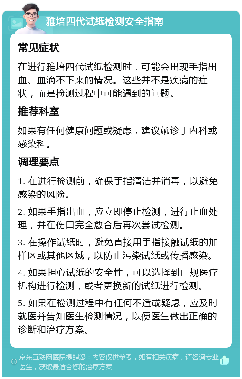 雅培四代试纸检测安全指南 常见症状 在进行雅培四代试纸检测时，可能会出现手指出血、血滴不下来的情况。这些并不是疾病的症状，而是检测过程中可能遇到的问题。 推荐科室 如果有任何健康问题或疑虑，建议就诊于内科或感染科。 调理要点 1. 在进行检测前，确保手指清洁并消毒，以避免感染的风险。 2. 如果手指出血，应立即停止检测，进行止血处理，并在伤口完全愈合后再次尝试检测。 3. 在操作试纸时，避免直接用手指接触试纸的加样区或其他区域，以防止污染试纸或传播感染。 4. 如果担心试纸的安全性，可以选择到正规医疗机构进行检测，或者更换新的试纸进行检测。 5. 如果在检测过程中有任何不适或疑虑，应及时就医并告知医生检测情况，以便医生做出正确的诊断和治疗方案。