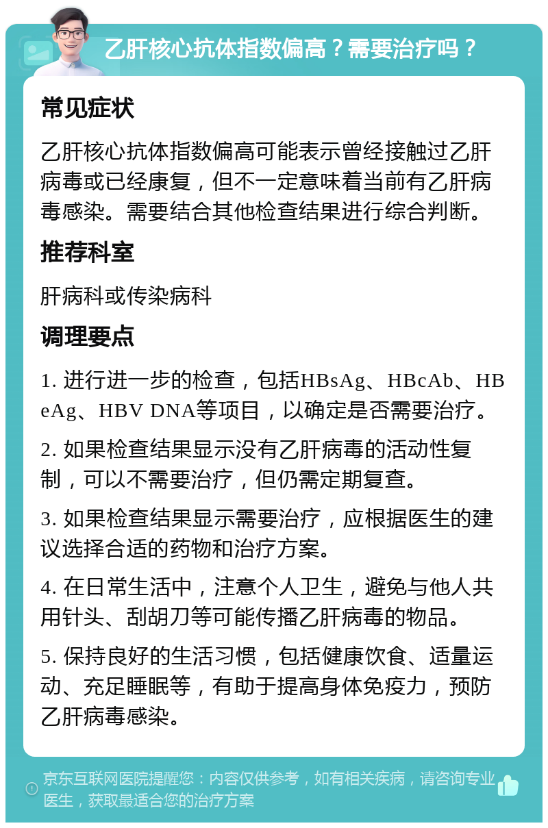 乙肝核心抗体指数偏高？需要治疗吗？ 常见症状 乙肝核心抗体指数偏高可能表示曾经接触过乙肝病毒或已经康复，但不一定意味着当前有乙肝病毒感染。需要结合其他检查结果进行综合判断。 推荐科室 肝病科或传染病科 调理要点 1. 进行进一步的检查，包括HBsAg、HBcAb、HBeAg、HBV DNA等项目，以确定是否需要治疗。 2. 如果检查结果显示没有乙肝病毒的活动性复制，可以不需要治疗，但仍需定期复查。 3. 如果检查结果显示需要治疗，应根据医生的建议选择合适的药物和治疗方案。 4. 在日常生活中，注意个人卫生，避免与他人共用针头、刮胡刀等可能传播乙肝病毒的物品。 5. 保持良好的生活习惯，包括健康饮食、适量运动、充足睡眠等，有助于提高身体免疫力，预防乙肝病毒感染。