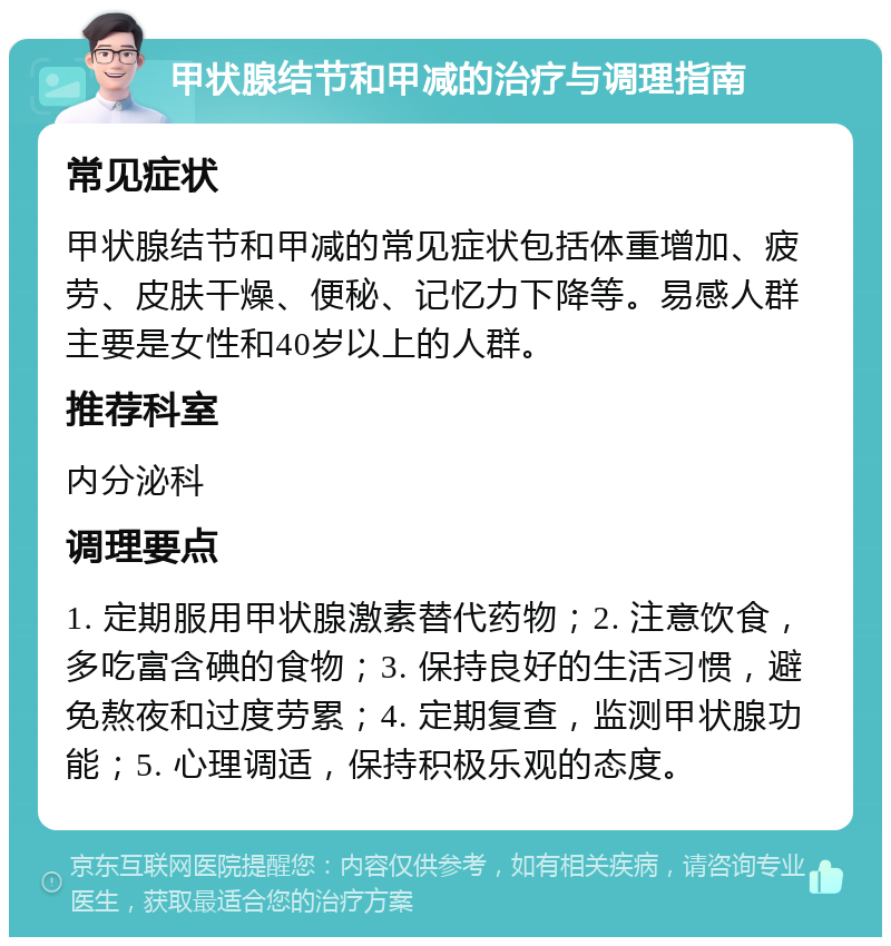 甲状腺结节和甲减的治疗与调理指南 常见症状 甲状腺结节和甲减的常见症状包括体重增加、疲劳、皮肤干燥、便秘、记忆力下降等。易感人群主要是女性和40岁以上的人群。 推荐科室 内分泌科 调理要点 1. 定期服用甲状腺激素替代药物；2. 注意饮食，多吃富含碘的食物；3. 保持良好的生活习惯，避免熬夜和过度劳累；4. 定期复查，监测甲状腺功能；5. 心理调适，保持积极乐观的态度。