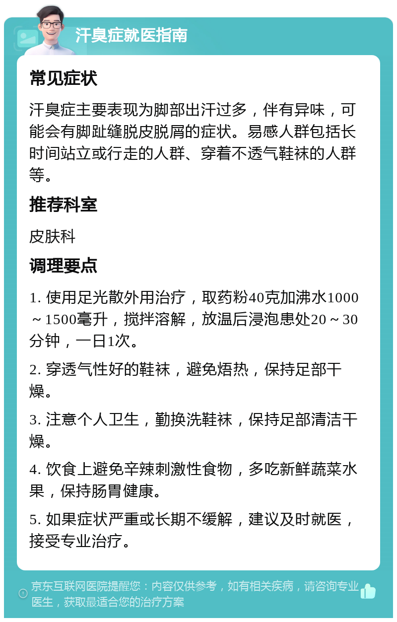 汗臭症就医指南 常见症状 汗臭症主要表现为脚部出汗过多，伴有异味，可能会有脚趾缝脱皮脱屑的症状。易感人群包括长时间站立或行走的人群、穿着不透气鞋袜的人群等。 推荐科室 皮肤科 调理要点 1. 使用足光散外用治疗，取药粉40克加沸水1000～1500毫升，搅拌溶解，放温后浸泡患处20～30分钟，一日1次。 2. 穿透气性好的鞋袜，避免焐热，保持足部干燥。 3. 注意个人卫生，勤换洗鞋袜，保持足部清洁干燥。 4. 饮食上避免辛辣刺激性食物，多吃新鲜蔬菜水果，保持肠胃健康。 5. 如果症状严重或长期不缓解，建议及时就医，接受专业治疗。