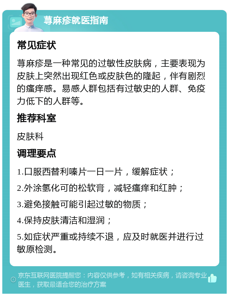 荨麻疹就医指南 常见症状 荨麻疹是一种常见的过敏性皮肤病，主要表现为皮肤上突然出现红色或皮肤色的隆起，伴有剧烈的瘙痒感。易感人群包括有过敏史的人群、免疫力低下的人群等。 推荐科室 皮肤科 调理要点 1.口服西替利嗪片一日一片，缓解症状； 2.外涂氢化可的松软膏，减轻瘙痒和红肿； 3.避免接触可能引起过敏的物质； 4.保持皮肤清洁和湿润； 5.如症状严重或持续不退，应及时就医并进行过敏原检测。