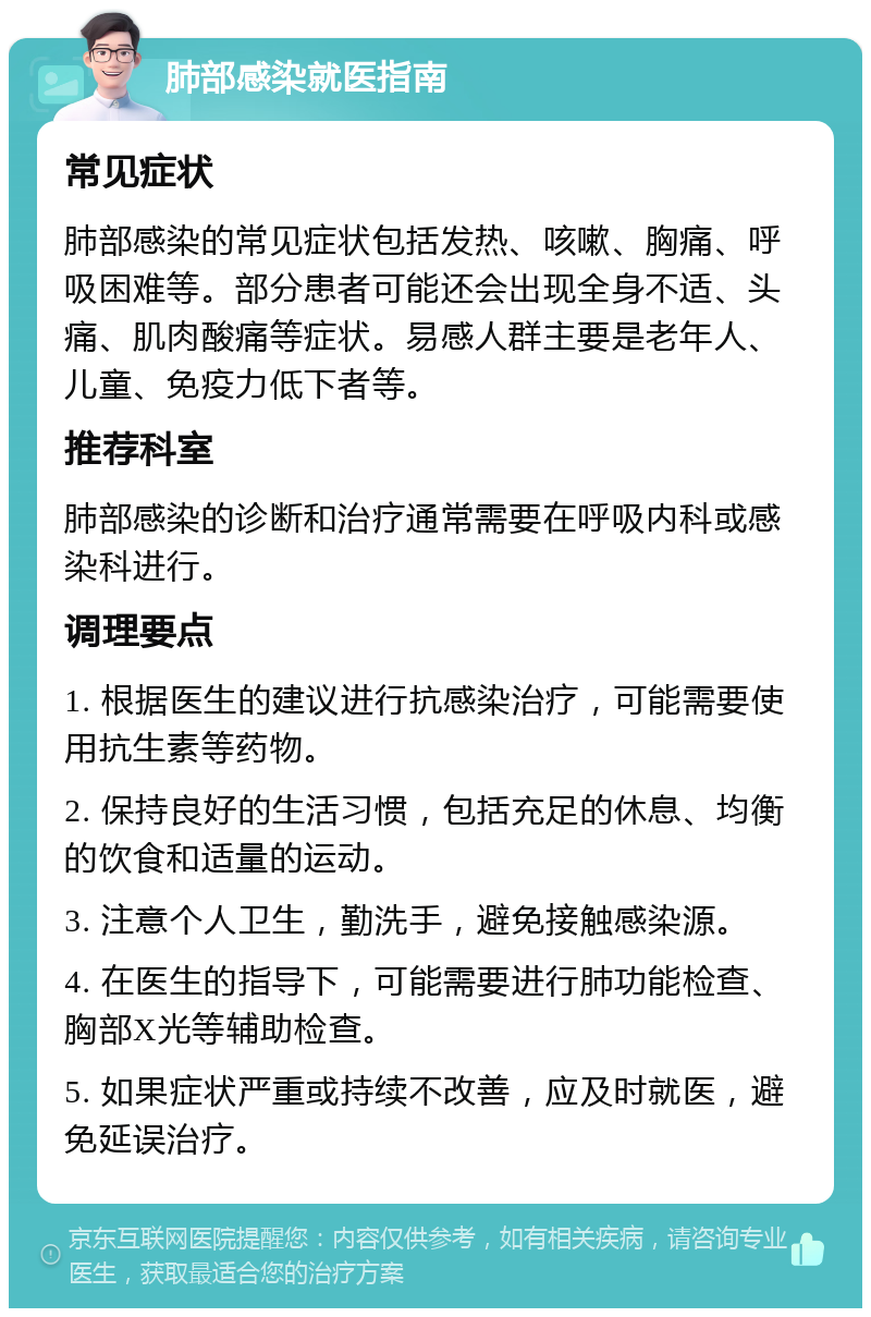 肺部感染就医指南 常见症状 肺部感染的常见症状包括发热、咳嗽、胸痛、呼吸困难等。部分患者可能还会出现全身不适、头痛、肌肉酸痛等症状。易感人群主要是老年人、儿童、免疫力低下者等。 推荐科室 肺部感染的诊断和治疗通常需要在呼吸内科或感染科进行。 调理要点 1. 根据医生的建议进行抗感染治疗，可能需要使用抗生素等药物。 2. 保持良好的生活习惯，包括充足的休息、均衡的饮食和适量的运动。 3. 注意个人卫生，勤洗手，避免接触感染源。 4. 在医生的指导下，可能需要进行肺功能检查、胸部X光等辅助检查。 5. 如果症状严重或持续不改善，应及时就医，避免延误治疗。