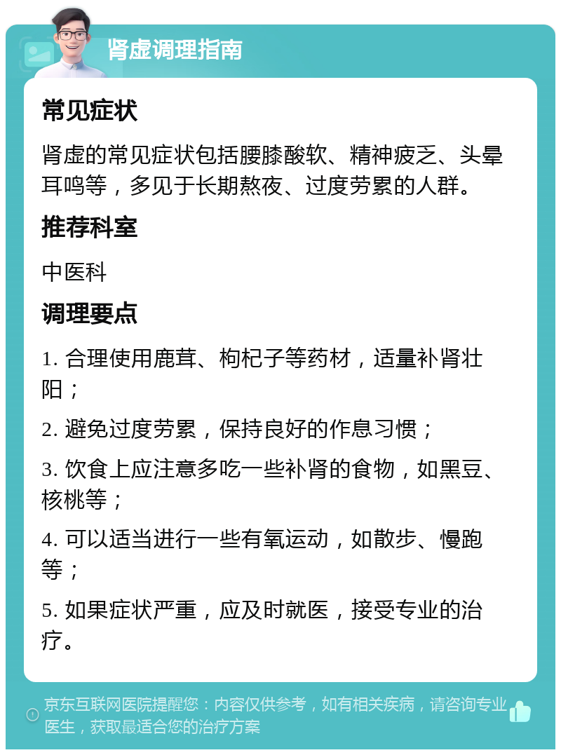 肾虚调理指南 常见症状 肾虚的常见症状包括腰膝酸软、精神疲乏、头晕耳鸣等，多见于长期熬夜、过度劳累的人群。 推荐科室 中医科 调理要点 1. 合理使用鹿茸、枸杞子等药材，适量补肾壮阳； 2. 避免过度劳累，保持良好的作息习惯； 3. 饮食上应注意多吃一些补肾的食物，如黑豆、核桃等； 4. 可以适当进行一些有氧运动，如散步、慢跑等； 5. 如果症状严重，应及时就医，接受专业的治疗。