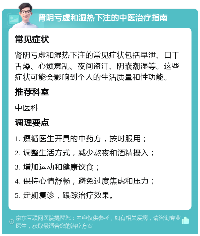 肾阴亏虚和湿热下注的中医治疗指南 常见症状 肾阴亏虚和湿热下注的常见症状包括早泄、口干舌燥、心烦意乱、夜间盗汗、阴囊潮湿等。这些症状可能会影响到个人的生活质量和性功能。 推荐科室 中医科 调理要点 1. 遵循医生开具的中药方，按时服用； 2. 调整生活方式，减少熬夜和酒精摄入； 3. 增加运动和健康饮食； 4. 保持心情舒畅，避免过度焦虑和压力； 5. 定期复诊，跟踪治疗效果。