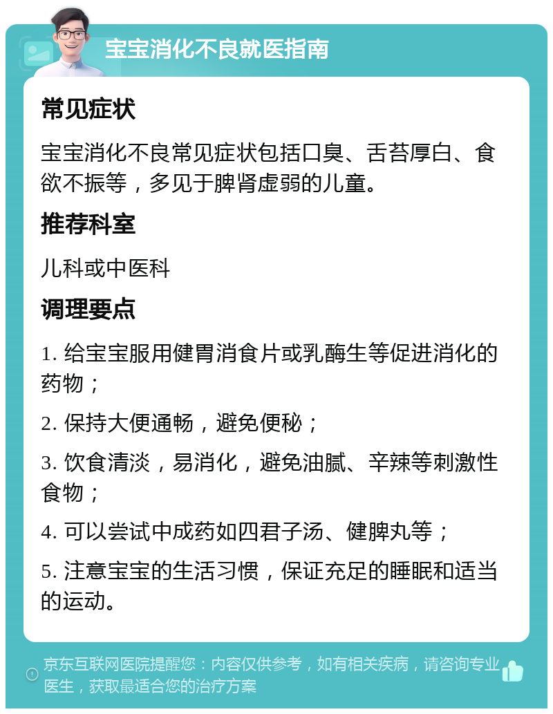 宝宝消化不良就医指南 常见症状 宝宝消化不良常见症状包括口臭、舌苔厚白、食欲不振等，多见于脾肾虚弱的儿童。 推荐科室 儿科或中医科 调理要点 1. 给宝宝服用健胃消食片或乳酶生等促进消化的药物； 2. 保持大便通畅，避免便秘； 3. 饮食清淡，易消化，避免油腻、辛辣等刺激性食物； 4. 可以尝试中成药如四君子汤、健脾丸等； 5. 注意宝宝的生活习惯，保证充足的睡眠和适当的运动。