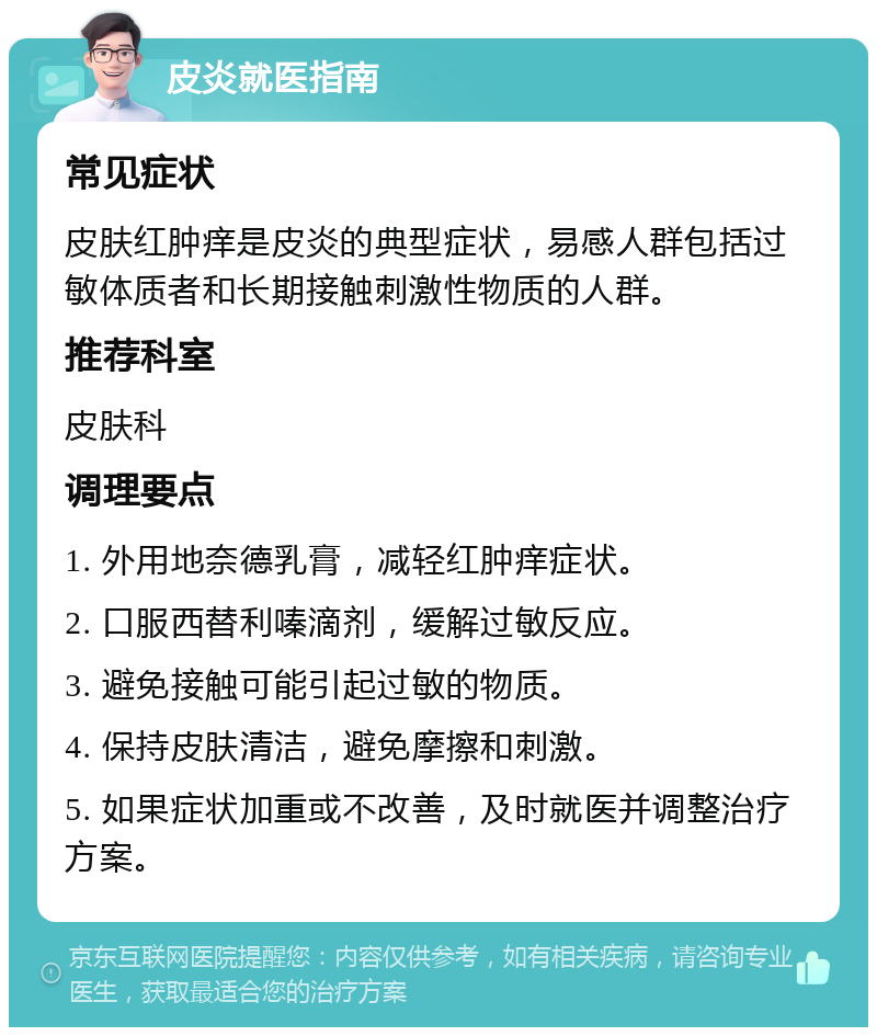 皮炎就医指南 常见症状 皮肤红肿痒是皮炎的典型症状，易感人群包括过敏体质者和长期接触刺激性物质的人群。 推荐科室 皮肤科 调理要点 1. 外用地奈德乳膏，减轻红肿痒症状。 2. 口服西替利嗪滴剂，缓解过敏反应。 3. 避免接触可能引起过敏的物质。 4. 保持皮肤清洁，避免摩擦和刺激。 5. 如果症状加重或不改善，及时就医并调整治疗方案。