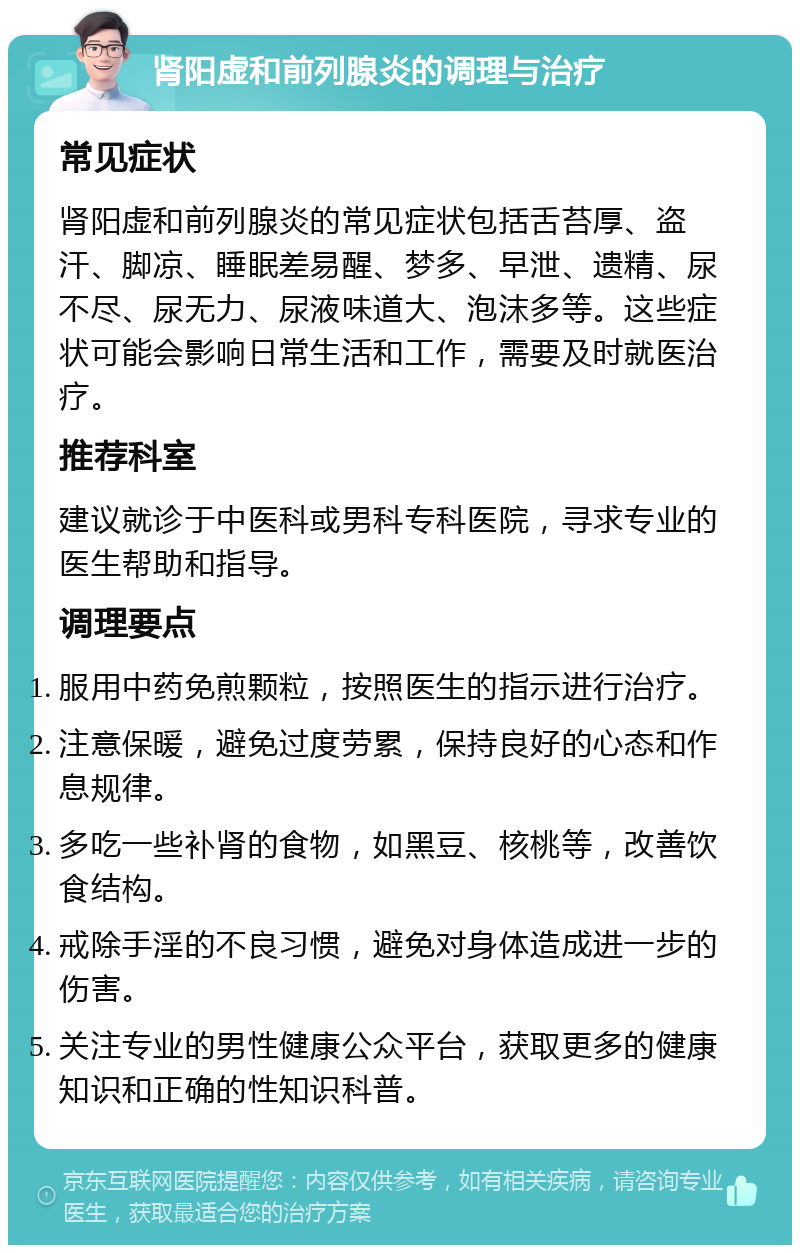 肾阳虚和前列腺炎的调理与治疗 常见症状 肾阳虚和前列腺炎的常见症状包括舌苔厚、盗汗、脚凉、睡眠差易醒、梦多、早泄、遗精、尿不尽、尿无力、尿液味道大、泡沫多等。这些症状可能会影响日常生活和工作，需要及时就医治疗。 推荐科室 建议就诊于中医科或男科专科医院，寻求专业的医生帮助和指导。 调理要点 服用中药免煎颗粒，按照医生的指示进行治疗。 注意保暖，避免过度劳累，保持良好的心态和作息规律。 多吃一些补肾的食物，如黑豆、核桃等，改善饮食结构。 戒除手淫的不良习惯，避免对身体造成进一步的伤害。 关注专业的男性健康公众平台，获取更多的健康知识和正确的性知识科普。