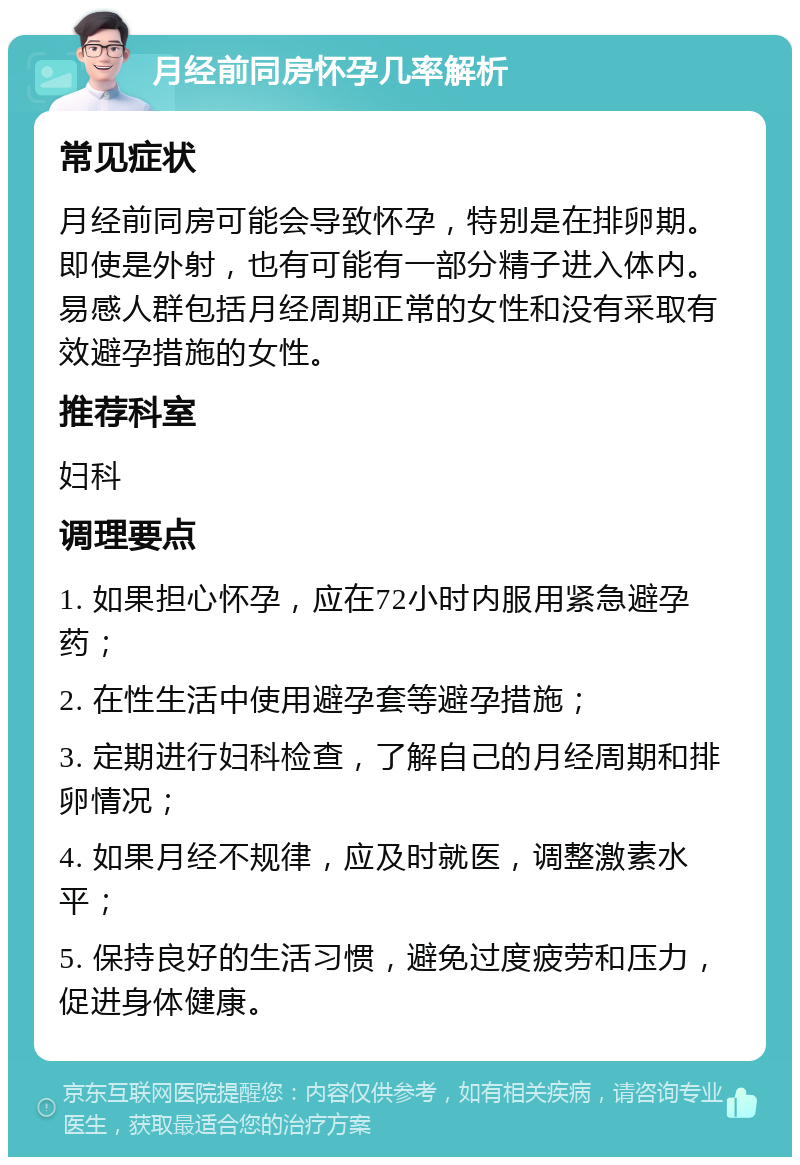 月经前同房怀孕几率解析 常见症状 月经前同房可能会导致怀孕，特别是在排卵期。即使是外射，也有可能有一部分精子进入体内。易感人群包括月经周期正常的女性和没有采取有效避孕措施的女性。 推荐科室 妇科 调理要点 1. 如果担心怀孕，应在72小时内服用紧急避孕药； 2. 在性生活中使用避孕套等避孕措施； 3. 定期进行妇科检查，了解自己的月经周期和排卵情况； 4. 如果月经不规律，应及时就医，调整激素水平； 5. 保持良好的生活习惯，避免过度疲劳和压力，促进身体健康。