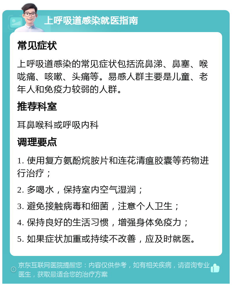 上呼吸道感染就医指南 常见症状 上呼吸道感染的常见症状包括流鼻涕、鼻塞、喉咙痛、咳嗽、头痛等。易感人群主要是儿童、老年人和免疫力较弱的人群。 推荐科室 耳鼻喉科或呼吸内科 调理要点 1. 使用复方氨酚烷胺片和连花清瘟胶囊等药物进行治疗； 2. 多喝水，保持室内空气湿润； 3. 避免接触病毒和细菌，注意个人卫生； 4. 保持良好的生活习惯，增强身体免疫力； 5. 如果症状加重或持续不改善，应及时就医。