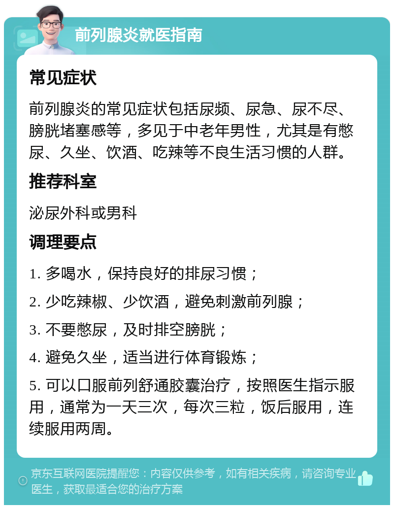 前列腺炎就医指南 常见症状 前列腺炎的常见症状包括尿频、尿急、尿不尽、膀胱堵塞感等，多见于中老年男性，尤其是有憋尿、久坐、饮酒、吃辣等不良生活习惯的人群。 推荐科室 泌尿外科或男科 调理要点 1. 多喝水，保持良好的排尿习惯； 2. 少吃辣椒、少饮酒，避免刺激前列腺； 3. 不要憋尿，及时排空膀胱； 4. 避免久坐，适当进行体育锻炼； 5. 可以口服前列舒通胶囊治疗，按照医生指示服用，通常为一天三次，每次三粒，饭后服用，连续服用两周。