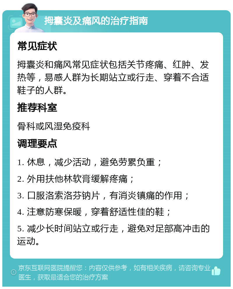 拇囊炎及痛风的治疗指南 常见症状 拇囊炎和痛风常见症状包括关节疼痛、红肿、发热等，易感人群为长期站立或行走、穿着不合适鞋子的人群。 推荐科室 骨科或风湿免疫科 调理要点 1. 休息，减少活动，避免劳累负重； 2. 外用扶他林软膏缓解疼痛； 3. 口服洛索洛芬钠片，有消炎镇痛的作用； 4. 注意防寒保暖，穿着舒适性佳的鞋； 5. 减少长时间站立或行走，避免对足部高冲击的运动。